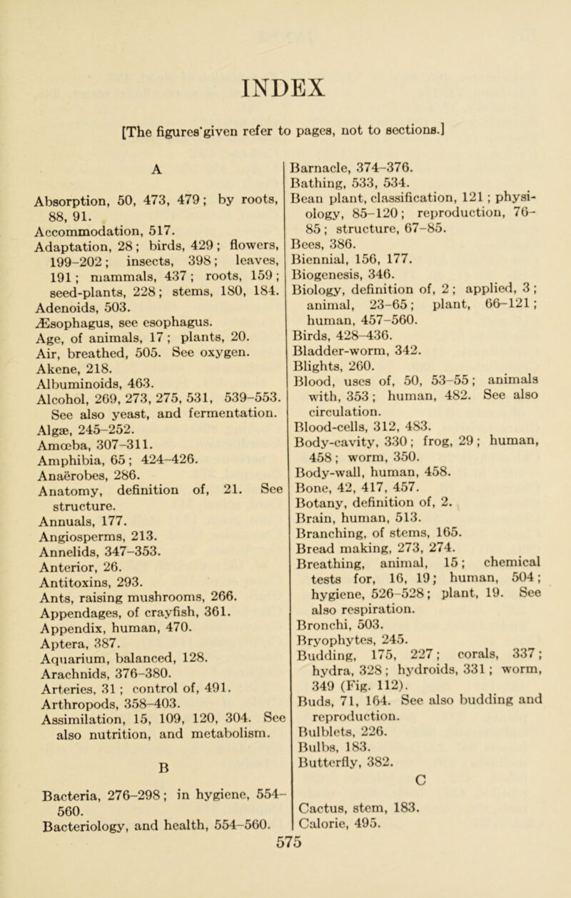 INDEX [The figures'given refer to pages, not to sections.] A Absorption, 50, 473, 479; by roots, 88, 91. Accommodation, 517. Adaptation, 28 ; birds, 429 ; flowers, 199-202; insects, 398; leaves, 191; mammals, 437 ; roots, 159 ; seed-plants, 228; stems, 180, 184. Adenoids, 503. iEsophagus, see esophagus. Age, of animals, 17; plants, 20. Air, breathed, 505. See oxygen. Akene, 218. Albuminoids, 463. Alcohol, 269, 273, 275, 531, 539-553. See also yeast, and fermentation. Algae, 245-252. Amoeba, 307-311. Amphibia, 65; 424-426. Anaerobes, 286. Anatomy, definition of, 21. See structure. Annuals, 177. Angiosperms, 213. Annelids, 347-353. Anterior, 26. Antitoxins, 293. Ants, raising mushrooms, 266. Appendages, of crayfish, 361. Appendix, human, 470. Aptera, 387. Aquarium, balanced, 128. Arachnids, 376-380. Arteries, 31 ; control of, 491. Arthropods, 358-403. Assimilation, 15, 109, 120, 304. Sec also nutrition, and metabolism. B Bacteria, 276-298; in hygiene, 554- 560. Bacteriology, and health, 554-560. Barnacle, 374-376. Bathing, 533, 534. Bean plant, classification, 121 ; physi- ology, 85-120; reproduction, 76- 85; structure, 67-85. Bees, 386. Biennial, 156, 177. Biogenesis, 346. Biology, definition of, 2 ; applied, 3 ; animal, 23-65; plant, 66-121; human, 457-560. Birds, 428-436. Bladder-worm, 342. Blights, 260. Blood, uses of, 50, 53-55; animals with, 353; human, 482. See also circulation. Blood-cells, 312, 483. Body-cavity, 330 ; frog, 29 ; human, 458; worm, 350. Body-wall, human, 458. Bone, 42, 417, 457. Botany, definition of, 2. Brain, hunmn, 513. Branching, of stems, 165. Bread making, 273, 274. Breathing, animal, 15; chemical tests for, 16, 19; human, 504; hygiene, 526-528; plant, 19. See also respiration. Bronchi, 503. Bryophytes, 245. Budding, 175, 227; corals, 337; hydra, 328; hydroids, 331 ; worm, 349 (Fig. 112). Buds, 71, 164. See also budding and reproduction. Bulblcts, 226. Bulbs, 183. Butterfly, 382. C Cactus, stem, 183. Calorie, 495.