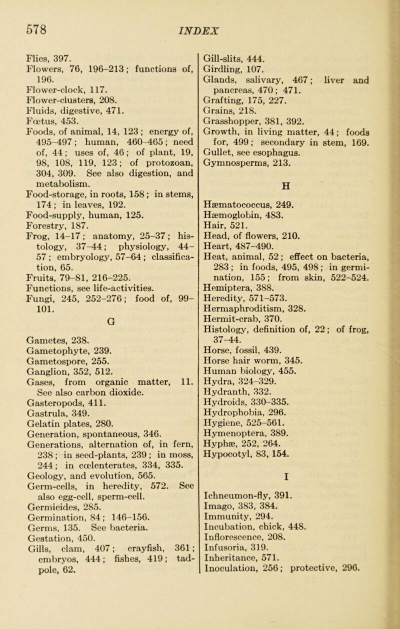 Flies, 397. Flowers, 76, 196-213; functions of, 196. Flower-clock, 117. Flower-clusters, 208. Fluids, digestive, 471. Foetus, 453. Foods, of animal, 14, 123 ; energy of, 495-497; human, 460-465; need of, 44: uses of, 46; of plant, 19, 98, 108, 119, 123; of protozoan, 304, 309. See also digestion, and metabolism. Food-storage, in roots, 158 ; in stems, 174 ; in leaves, 192. Food-supply, human, 125. Forestry, 187. Frog, 14-17; anatomy, 25-37; his- tology, 37-44; physiology, 44- 57 ; embryology, 57-64 ; classifica- tion, 65. Fruits, 79-81, 216-225. Functions, see life-activities. Fungi, 245, 252-276; food of, 99- 101. G Gametes, 238. Gametophyte, 239. Gametospore, 255. Ganglion, 352, 512. Gases, from organic matter, 11. See also carbon dioxide. Gasteropods, 411. Gastrula, 349. Gelatin plates, 280. Generation, spontaneous, 346. Generations, alternation of, in fern, 238; in seed-plants, 239 ; in moss, 244; in coelenterates, 334, 335. Geology, and evolution, 565. Germ-cells, in heredity, 572. See also egg-cell, sperm-cell. Germicides, 285. Germination, 84; 146-156. Germs, 135. See bacteria. Gestation, 450. Gills, clam, 407; crayfish, 361; embryos, 444; fishes, 419; tad- pole, 62. Gill-slits, 444. Girdling, 107. Glands, salivary, 467; liver and pancreas, 470; 471. Grafting, 175, 227. Grains, 218. Grasshopper, 381, 392. Growth, in living matter, 44; foods for, 499; secondary in stem, 169. Gullet, see esophagus. Gymnosperms, 213. H Hsematococcus, 249. Haemoglobin, 483. Hair, 521. Head, of flowers, 210. Heart, 487-490. Heat, animal, 52 ; effect on bacteria, 283 ; in foods, 495, 498 ; in germi- nation, 155; from skin, 522-524. Hemiptera, 388. Heredity, 571-573. Hermaphroditism, 328. Hermit-crab, 370. Histology, definition of, 22; of frog, 37-44. Horse, fossil, 439. Horse hair worm, 345. Human biology, 455. Hydra, 324-329. Hydranth, 332. Hydroids, 330-335. Hydrophobia, 296. Hygiene, 525-561. Hymenoptera, 389. Hyphae, 252, 264. Hypocotyl, 83, 154. I Ichneumon-fly, 391. Imago, 383, 384. Immunity, 294. Incubation, chick, 448. Inflorescence, 208. Infusoria, 319. Inheritance, 571. Inoculation, 256; protective, 296.