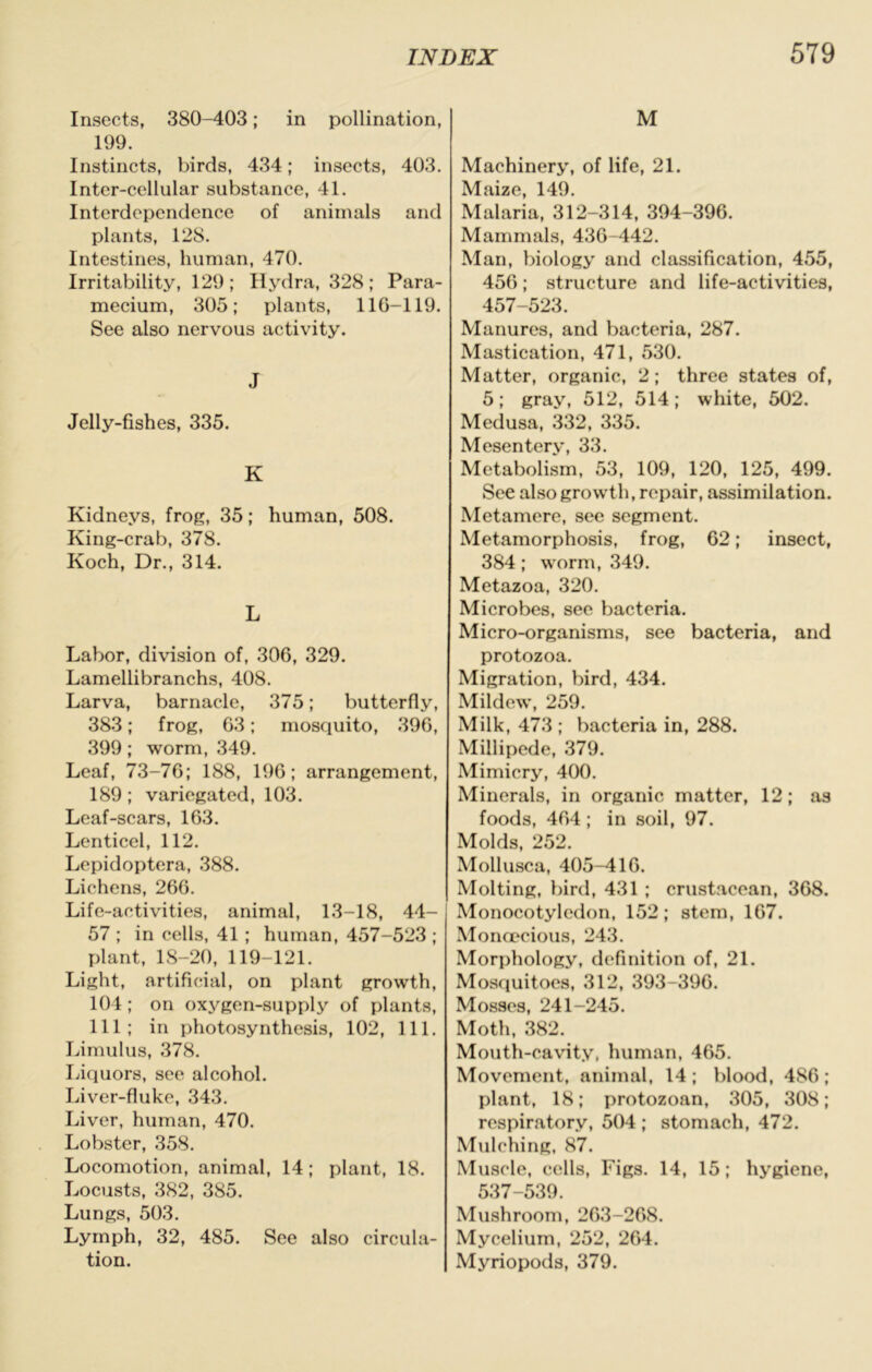 Insects, 380-403; in pollination, 199. Instincts, birds, 434; insects, 403. Inter-cellular substance, 41. Interdependence of animals and plants, 128. Intestines, human, 470. Irritability, 129; Hydra, 328; Para- mecium, 305; plants, 116-119. See also nervous activity. J Jelly-fishes, 335. K Kidneys, frog, 35; human, 508. King-crab, 378. Koch, Dr., 314. L Labor, division of, 306, 329. Lamellibranchs, 408. Larva, barnacle, 375; butterfly, 383; frog, 63; mosquito, 396, 399; worm, 349. Loaf, 73-76; 188, 196; arrangement, 189 ; variegated, 103. Leaf-scars, 163. Lenticel, 112. Lepidoptera, 388. Lichens, 266. Life-activities, animal, 13-18, 44- 57 ; in cells, 41 ; human, 457-523 ; plant, 18-20, 119-121. Light, artificial, on plant growth, 104; on oxygen-supply of plants, 111; in photosynthesis, 102, 111. Limulus, 378. Liquors, see alcohol. Liver-fluke, 343. Liver, human, 470. Lobster, 358. Locomotion, animal, 14; plant, 18. Locusts, 382, 385. Lungs, 503. Lymph, 32, 485. See also circula- tion. M Machinery, of life, 21. Maize, 149. Malaria, 312-314, 394-396. Mammals, 436-442. Man, biology and classification, 455, 456; structure and life-activities, 457-523. Manures, and bacteria, 287. Mastication, 471, 530. Matter, organic, 2; three states of, 5; gray, 512, 514; white, 502. Medusa, 332, 335. Mesentery, 33. Metabolism, 53, 109, 120, 125, 499. See also growth, repair, assimilation. Metamere, see segment. Metamorphosis, frog, 62; insect, 384; worm, 349. Metazoa, 320. Microbes, see bacteria. Micro-organisms, see bacteria, and protozoa. Migration, bird, 434. Mildew, 259. Milk, 473 ; bacteria in, 288. Millipede, 379. Mimicry, 400. Minerals, in organic matter, 12; as foods, 464 ; in soil, 97. Molds, 252. Mollusca, 405-416. Molting, bird, 431 ; crustacean, 368. Monocotyledon, 152; stem, 167. Monoecious, 243. Morphology, definition of, 21. Mosquitoes, 312, 393-396. Mosses, 241-245. Moth, 382. Mouth-cavity, human, 465. Movement, animal, 14; blood, 486; plant, 18; protozoan, 305, 308; respiratory, 504 ; stomach, 472. Mulching, 87. Muscle, cells. Figs. 14, 15; hygiene, 537-539. Mushroom, 263-268. Mycelium, 252, 264. Myriopods, 379.