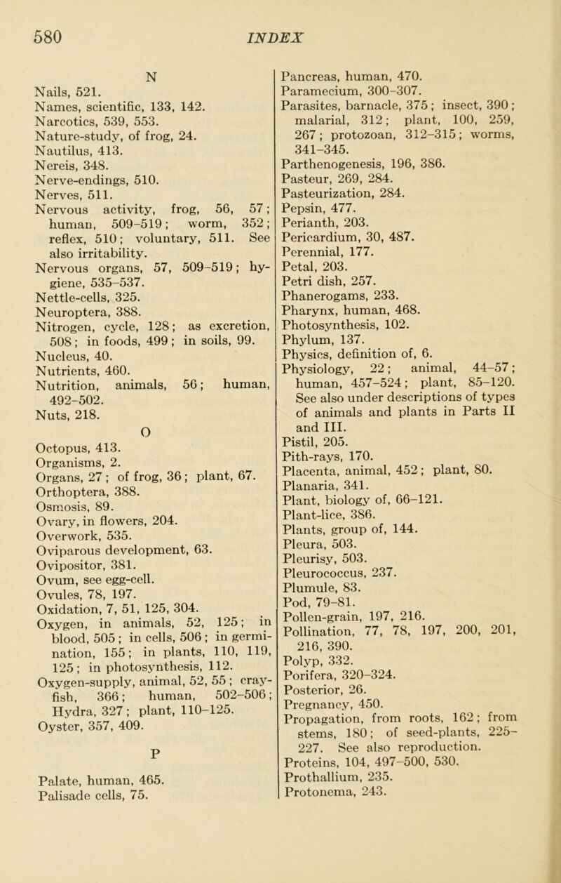 N Nails, 521. Names, scientific, 133, 142. Narcotics, 539, 553. Nature-study, of frog, 24. Nautilus, 413. Nereis, 348. Nerve-endings, 510. Nerves, 511. Nervous activity, frog, 56, 57; human, 509-519; worm, 352; reflex, 510; voluntary, 511. See also irritability. Nervous organs, 57, 509-519; hy- giene, 535-537. Nettle-cells, 325. Neuroptera, 388. Nitrogen, cycle, 128; as excretion, 508 ; in foods, 499 ; in soils, 99. Nucleus, 40. Nutrients, 460. Nutrition, animals, 56; human, 492-502. Nuts, 218. O Octopus, 413. Organisms, 2. Organs, 27 ; of frog, 36; plant, 67. Orthoptera, 388. Osmosis, 89. Ovary, in flowers, 204. Overwork, 535. Oviparous development, 63. Ovipositor, 381. Ovum, see egg-cell. Ovules, 78, 197. Oxidation, 7, 51, 125, 304. Oxygen, in animals, 52, 125; in blood, 505 ; in cells, 506 ; in germi- nation, 155; in plants, 110, 119, 125; in photosynthesis, 112. Oxygen-supply, animal, 52, 55 ; craj^- fish, 366; human, 502-506 ; Hydra, 327; plant, 110-125. Oyster, 357, 409. P Palate, human, 465. Palisade cells, 75. Pancreas, human, 470. Paramecium, 300-307. Parasites, barnacle, 375 ; insect, 390 ; malarial, 312; plant, 100, 259, 267 ; protozoan, 312-315 ; w'orms, 341-345. Parthenogenesis, 196, 386. Pasteur, 269, 284. Pasteurization, 284. Pepsin, 477. Perianth, 203. Pericardium, 30, 487. Perennial, 177. Petal, 203. Petri dish, 257. Phanerogams, 233. Pharynx, human, 468. Photosynthesis, 102. Phylum, 137. Physics, definition of, 6. Physiology, 22; animal, 44-57; human, 457-524; plant, 85-120. See also under descriptions of types of animals and plants in Parts II and III. Pistil, 205. Pith-rays, 170. Placenta, animal, 452 ; plant, 80. Planaria, 341. Plant, biology of, 66-121. Plant-lice, 386. Plants, group of, 144. Pleura, 503. Pleurisy, 503. Pleurococcus, 237. Plumule, 83. Pod, 79-81. Pollen-grain, 197, 216. Pollination, 77, 78, 197, 200, 201, 216, 390. Polvp, 332. Porifera. 320-324. Posterior, 26. Pregnancy, 450. Propagation, from roots, 162; from stems, 180; of seed-plants, 225- 227. See also reproduction. Proteins, 104, 497-500, 530. Prothallium, 235. Protonema, 243.
