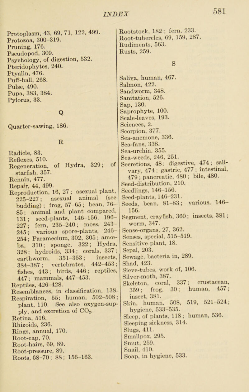 Protoplasm, 43, 69, 71, 122, 499. Protozoa, 300-319. Pruning, 176. Pseudopod, 309. Psychology, of digestion, 532. Pteridophytes, 240. Ptyalin, 476. Puff-ball, 268. Pulse, 490. Pupa, 383, 384. Pylorus, 33. Q Quarter-sawing, 186. R Radicle, 83. Reflexes, 510. Regeneration, of Hydra, 329; of starfish, 357. Rennin, 477. Repair, 44, 499. Reproduction, 16, 27 ; asexual plant, 225-227; asexual animal (see budding); frog, 57-65; bean, 76- 85; animal and plant compared, 131; seed-plants, 146-156, 196- 227; fern, 235-240; moss, 24.3- 245; various spore-plants, 246- 254; Paramecium, 302, 305; amoe- ba, 310; sponge, 322; Hydra, 328 ; hydroids, 334 ; corals, 337 ; earthworm, 351-353; insects, 384-387 ; vertebrates, 442-453 ; fishes, 443; birds, 446; reptiles, 447; mammals, 447-453. Reptiles, 426-428. Resemblances, in classification, 138. Respiration, 55; human, 502-508; plant, 110. See also oxygen-sup- ply, and excretion of CO2. Retina, 516. Rhizoids, 236. Rings, annual, 170. Root-cap, 70. Root-hairs, 69, 89. Root-pressure, 89. Roots, 68-70; 88; 156-163. Rootstock, 182; fern, 233. Root-tubercles, 69, 159, 287. Rudiments, 563. Rusts, 259. S Saliva, human, 467. Salmon, 422. Sandworm, 348. Sanitation, 526. Sap, 130. Saprophyte, 100. Scale-leaves, 193. Sciences, 2. Scorpion, 377. Sea-anemone, 336. Sea-fans, 338. Sea-urchin, 355. Sea-weeds, 246, 251. Secretions, 48; digestive, 474; sali- vary, 474 ; gastric, 477 ; intestinal, 479 ; pancreatic, 480 ; bile, 480. Seed-distribution, 210. Seedlings, 146-156. Seed-plants, 146-231. Seeds, bean, 81-83; various, 146- 156. Segment, crayfish, 360; insects, 381 ; worm, 347. Sense-organs, 27, 362. Senses, special, 515-519. Sensitive plant, 18. Sepal, 203. Sewage, bacteria in, 289. Shad, 423. Sieve-tubes, work of, 106. Silver-moth, 387. Skeleton, coral, 337; crustacean, 359; frog, 30; human, 457; insect, 381. Skin, human. 508, 519, 521-524; hygiene, 533-535. Sleep, of plants, 118; human, 536. Sleeping sickness, 314. Slugs, 411. Smallpox, 295. Smut, 259. Snail, 410. Soap, in hygiene, 533.
