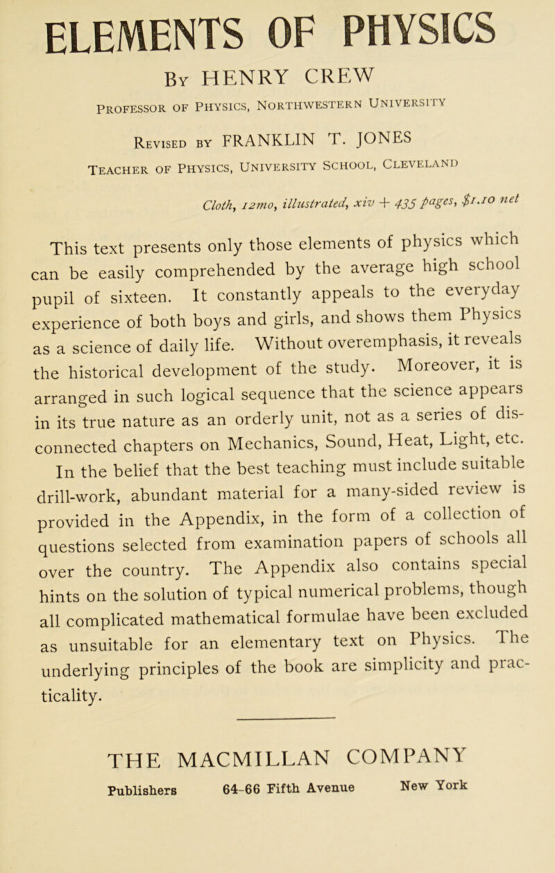ELEMENTS OF PHYSICS By henry crew Professor of Physics, Northwestern University Revised by FRANKLIN X. JONES Teacher of Physics, University School, Cleveland Clothe i2nio^ illustrated, xiv + 435 $i.io net This text presents only those elements of physics which can be easily comprehended by the average high school pupil of sixteen. It constantly appeals to the everyday experience of both boys and girls, and shows them Physics as a science of daily life. Without overemphasis, it reveals the historical development of the study. Moreover, it is arranged in such logical sequence that the science appears in its true nature as an orderly unit, not as a series of dis- connected chapters on Mechanics, Sound, Heat, Lighh etc. In the belief that the best teaching must include suitable drill-work, abundant material for a many-sided review is provided in the Appendix, in the form of a collection of questions selected from examination papers of schools all over the country. The Appendix also contains special hints on the solution of typical numerical problems, though all complicated mathematical formulae have been e.xcluded as unsuitable for an elementary text on Physics. The underlying principles of the book are simplicity and prac- ticality. THE MACMILLAN COMPANY
