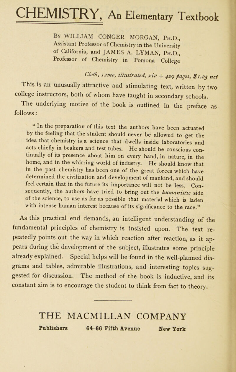 CHEMISTRY, An Elementary Textbook Bv WILLIAM CONGER MORGAN, Ph.D., Assistant Professor of Chemistry in the University of California, and JAMES A. LYMAN, Ph.D., Professor of Chemistry in Pomona College Cloth, I27H0, illustrated, xiv -f 42^ pages, $1.23 net This is an unusually attractive and stimulating text, written by two college instructors, both of whom have taught in secondary schools. The underlying motive of the book is outlined in the preface as follows: “ In the preparation of this text the authors have been actuated by the feeling that the student should never be allowed to get the idea that chemistry is a science that dwells inside laboratories and acts chiefly in beakers and test tubes. He should be conscious con- tinually of its presence about him on every hand, in nature, in the home, and in the whirring world of industry. He should know that in the past chemistry has been one of the great forces which have determined the civilization and development of mankind, and should feel certain that in the future its importance will not be less. Con- sequently, the authors have tried to bring out the humanistic side of the science, to use as far as possible that material which is laden with intense human interest because of its significance to the race.” As this practical end demands, an intelligent understanding of the fundamental principles of chemistry is insisted upon. The text re- peatedly points out the way in which reaction after reaction, as it ap- pears during the development of the subject, illustrates some principle already explained. Special helps will be found in the well-planned dia- grams and tables, admirable illustrations, and interesting topics sug- gested for discussion. The method of the book is inductive, and its constant aim is to encourage the student to think from fact to theory. THE MACMILLAN COMPANY