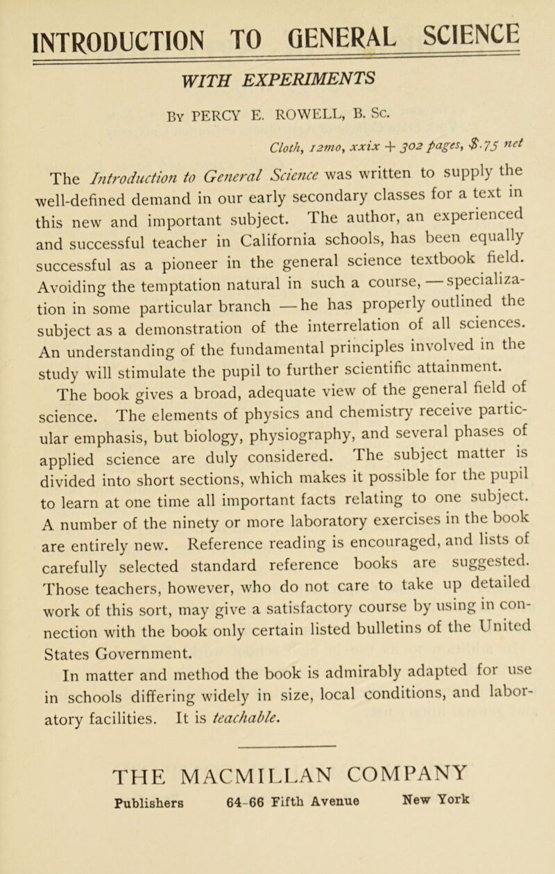 INTRODUCTION TO GENERAL SCIENCE WITH EXPERIMENTS By PERCY E. ROWELL, B. Sc. Cloi/t, i2mo, xxix + 302 pages, S-7S The Introduction to GeJieral Scie?tce was written to supply the well-defined demand in our early secondary classes for a text m this new and important subject. The author, an experienced and successful teacher in California schools, has been equally successful as a pioneer in the general science textbook field. Avoiding the temptation natural in such a course, specializa- tion in some particular branch — he has properly outlined the subject as a demonstration of the interrelation of all sciences. An understanding of the fundamental principles involved in the study will stimulate the pupil to further scientific attainment. The book gives a broad, adequate view of the general field of science. The elements of physics and chemistry receive partic- ular emphasis, but biology, physiography, and several phases of applied science are duly considered. The subject matter is divided into short sections, which makes it possible for the pupil to learn at one time all important facts relating to one subject. A number of the ninety or more laboratory exercises in the book are entirely new. Reference reading is encouraged, and lists of carefully selected standard reference books are suggested. Those teachers, however, who do not care to take up detailed work of this sort, may give a satisfactory course by using in con- nection with the book only certain listed bulletins of the United States Government. In matter and method the book is admirably adapted for use in schools differing widely in size, local conditions, and labor- atory facilities. It is teachable. THE MACMILLAN COMPANY Publishers 64-66 Fifth Avenue New York