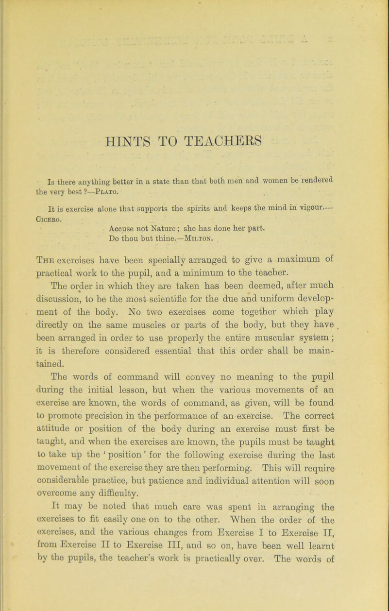 HINTS TO TEACHERS Is there anything better in a state than that both men ancl women be rendered the very best ?—Plato. It is exercise alone that supports the spirits and keeps the mind in vigour— Cicero. Accuse not Nature; she has done her part. Do thou but thine.—Milton. The exercises have been specially arranged to give a maximum of practical work to the pupil, and a minimum to the teacher. The order in which they are taken has been deemed, after much discussion, to be the most scientific for the due and uniform develop- ment of the body. No two exercises come together which play directly on the same muscles or parts of the body, but they have been arranged in order to use properly the entire muscular system ; it is therefore considered essential that this order shall be main- tained. The words of command will convey no meaning to the pupil during the initial lesson, but when the various movements of an exercise are known, the words of command, as given, will be found to promote precision in the performance of an exercise. The correct attitude or position of the body during an exercise must first be taught, and when the exercises are known, the pupils must be taught to take up the ‘ position ’ for the following exercise during the last movement of the exercise they are then performing. This will require considerable practice, but patience and individual attention will soon overcome any difficulty. It may be noted that much care was spent in arranging the exercises to fit easily one on to the other. When the order of the exercises, and the various changes from Exercise I to Exercise II, from Exercise II to Exercise III, and so on, have been well learnt by the pupils, the teacher’s work is practically over. The words of