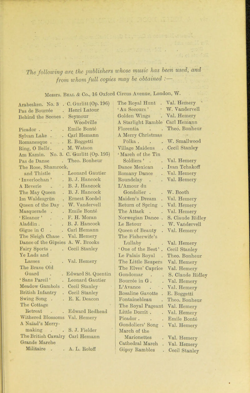 The folloioing arc the publishers whose music has been used, and from whom full copies may be obtained :— Messrs. Beal & Co., 16 Oxford Circus Avenue, London, W. Arabesken. No. 3 . C. Gnrlitt (Op. 196) Pas de Bourrde Henri Latour Behind the Scenes . Seymour Woodville Picador . Emile Bonte Sylvan Lake . Qirl Hernann Romanesque . E. Boggetti Ring, 0 Bells. M. Watson Am Kamin. No. 3. C. Gurlitt (Op. 195) Pas de Danse Theo. Bonheur The Rose, Shamrock, and Thistle Leonard Gautier ‘ Inverlochan ’ B. J. Hancock A Reverie B. J. Hancock The May Queen B. J. Hancock Im Waldesgriin Ernest Koedel Queen of the Day . W. Vandervell Masquerade . Emile Bonte ‘ Eleanor ’ F. H. Moran Aladdin. B. J. Hancock Gigue in C Carl Hernann The Sleigh Chase . Yal. Hemery Dance of the Gipsies A. W. Brooks Fairy Sports . Ye Lads and Cecil Stanley Lasses The Brave Old Val. Hemery Guard Edward St. Quentin ‘ Sans Pareil ’ Leonard Gautier Meadow Gambols . Cecil Stanley British Infantry Cecil Stanley Swing Song . The Cottage E. K. Deacon Retreat Edward Redhead Withered Blossoms A Naiad’s Merry- Val. Hemery making S. J. Fielder The British Cavalry Grande Marche Carl Hernann Militaire . A. L. Roloff The Royal Hunt . Yal. Heiiiery ' ‘ Au Secours ’ • W. Vandervell Golden Wings . Yal. Hemery A Starlight Ramble Carl Hernann Florentia . . Theo. Bonheur A Merry Christmas Polka . W. Smallwood VUlage Maidens ‘ March of the Tin Cecil Stanley Soldiers ’ . Val. Hemery Dance Mexican Ivan Tchakoff Romany Dance Val. Hemery Roundelay L ’Amour du Val. Hemery Gondolier . W. Booth Maiden’s Dream . Val. Hemery Return of Spring . Val. Hemery The Attack . Val. Hemery Norwegian Dance . S. Claude Ridley Le Retour W. Vandervell Queen of Beauty . The Fisherwife’s Val. Hemery Lullaby Val. Hemery 1 One of the Best ’ . Cecil Stanley Le Palais Royal Theo. Bonheur The Little Reapers Val. Hemery The Elves’ Caprice Val. Hemery Gondomar S. Claude Ridley BounAe in G. Val. Hemery L’Avanee Val. Hemery Rosaline Gavotte . E. Boggetti Fontainebleau Theo. Bonheur The Royal Pageant Val. Hemery Little Dorrit . Val. Hemery Picador . Emile Bontd Gondoliers’ Song . March of the Val. Hemery Marionettes Val. Hemery Cathedral March . Val. Hemery Gipsy Rambles Cecil Stanley