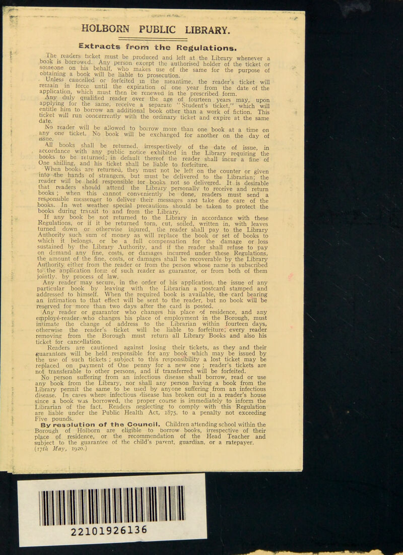 V tr. HQLBQRN PUBLIC LIBRARY. extracts from the Regulations. lhe_ lea tiers ticket must be produced and left at the Library whenever a Book is borrowed. Any person except the authorised holder of the ticket or someone on his behalf, who makes use of che same for the purpose of obtaining a book will be liable to prosecution. Unless _ cancelled or forfeited m the meantime, the reader's ticket will remain in force until the expiration of one year from the date of the application, which must then be renewed in the prescribed form. Any duly qualified reader over the age of fourteen years may, upon applying tor the same, receive a separate Student's ticket,” which will entitle him to borrow an additional book other than a work of fiction. This date W1 1Un COnCI,rre;itly Wlth the ordinary ticket and expire at the same No reader will be allowed to borrow more than one book at a tune on issue °nC w’l! be exchanged for another on the day of All books shall be returned, irrespectively of the date of issue, in accoidance with any public notice exhibited in the Library requiring the books to be returned; in default thereof the reader shall incur a fine of One shilling, and his ticket shall be liable to forfeiture. . ^Ahen books are returned, they must not be left on the counter or given into -the hands of strangers, but must be delivered to the Librarian; the reader will be held responsible tor books not so delivered. It is desirable that readers should attend the Library personally to receive and return books ; when this cannot conveniently be done, readers must send a responsible messenger to deliver their messages and take due care of the books. In wet weather special precautions should be taken to protect the books during transit to and from the Library. If any book be not returned to the Library in accordance with these Regulations, or if it be returned torn, cut, soiled, written in, with leaves turned down or otherwise injured, die reader shall pay to the Library Authority such sum of money as will replace the book or set of books to which it belongs, or be a full compensation for the damage or loss sustained by the Library Authority, and if the reader shall refuse to pay on demand any fine, costs, or damages incurred under these Regulations, the amount of the fine, costs, or damages shall be recoverable by the Library' Authority either from the reader or from the person whose name is subscribed to the application form of such reader as guarantor, or from both of them jointly, by process of law. Any reader may secure, in the order of his application, the issue of any particular book by leaving with the Librarian a postcard stamped and addressed to himself. When the required book is available, the card bearing an intimation to that effect will be sent to the reader, but no book will be reserved for more than two days after the card is posted. Any reader or guarantor who changes his place of residence, and any employe-reader who changes his place of employment in the Borough, must intimate the change of address to the Librarian within fourteen days, otherwise the reader’s ticket will be liable to forfeiture; every reader removing from the Borough must return all Library Books and also his ticket for cancellation. Readers are cautioned against losing their tickets, as they and their guarantors will be held responsible for any book which may be issued by the use of such tickets ; subject to this responsibility a lost ticket may be replaced on payment of One penny for a new one ; reader’s tickets are not transferable to other persons, and if transferred will be forfeited. No person suffering from an infectious disease shall borrow, read or use any book from the Library, nor shall any person having a book from the Library permit the same to be used by anyone suffering from an infectious disease. In cases where infectious disease has broken out in a reader’s house since a book was borrowed, the proper course is immediately to inform the Librarian of the fact. Readers neglecting to comply with this Regulation are liable under the Public Health Act, 1875, to a penalty not exceeding Five pounds. By resolution of the Council. Children attending school within the Borough of Holborn are eligible to borrow books, irrespective of their place of residence, or the recommendation of the Head Teacher and subject to the guarantee of the child’s parent, guardian, or a ratepayer. (ryl/t May, 1920.) 22101926136
