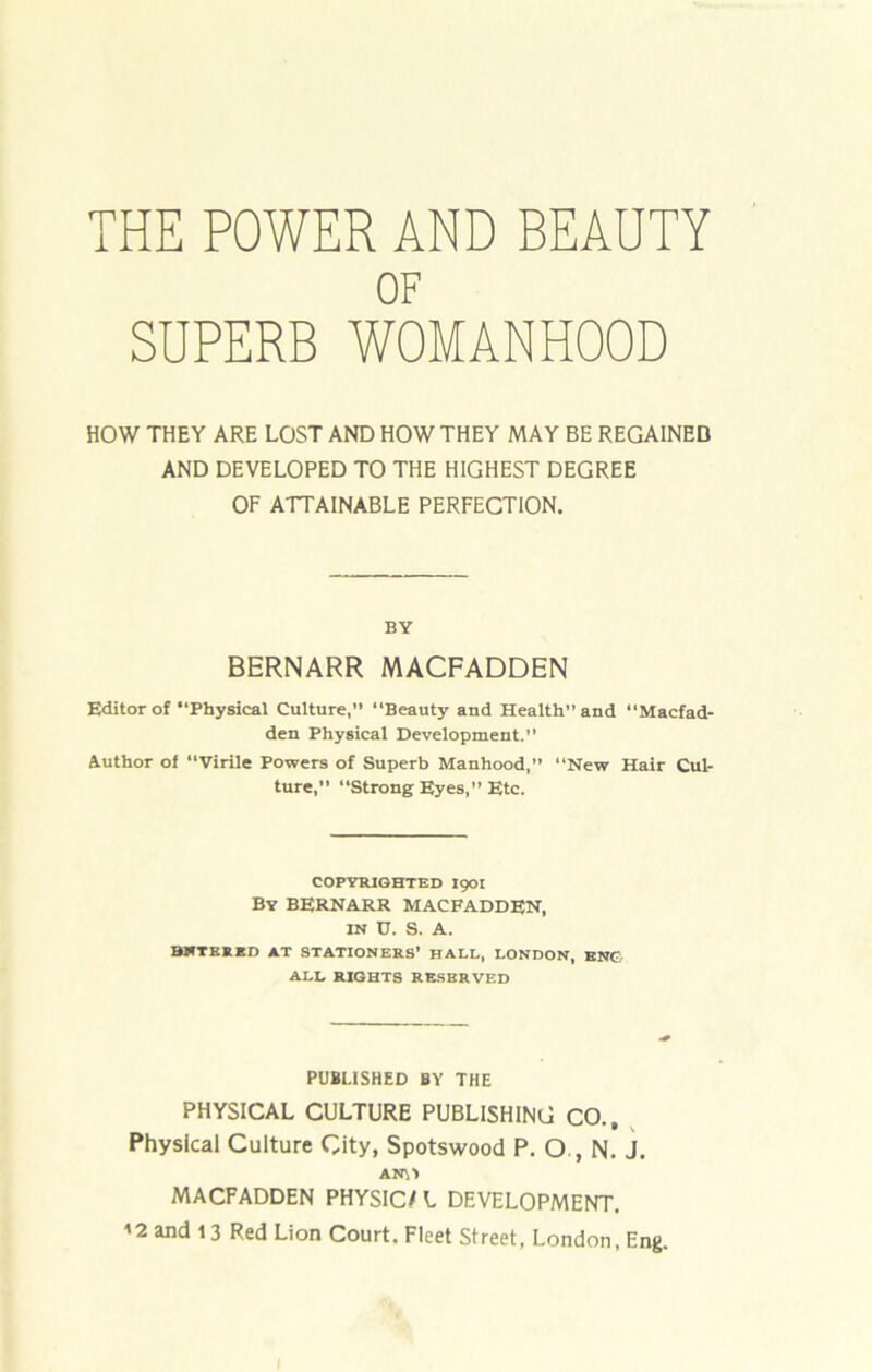 THE POWER AND BEAUTY OF SUPERB WOMANHOOD HOW THEY ARE LOST AND HOW THEY MAY BE REGAINED AND DEVELOPED TO THE HIGHEST DEGREE OF ATTAINABLE PERFECTION. BY BERNARR MACFADDEN Editor of “Physical Culture,” “Beauty and Health” and “Macfad- den Physical Development.” Author of “Virile Powers of Superb Manhood,” “New Hair Cul- ture,” “Strong Eyes,” Etc. COPYRIGHTED I90I By BERNARR MACFADDEN, IN D. S. A. BNTEKBO AT STATIONERS’ HALL, LONDON, BNC, ALL RIGHTS RE.SERVED PUBLISHED BY THE PHYSICAL CULTURE PUBLISHING CO., ^ Physical Culture City, Spotswood P. O., N. J. MACFADDEN PHYSIC/ L DEVELOPMENT. ^2 and 13 Red Lion Court. Fleet Street, London, Eng.