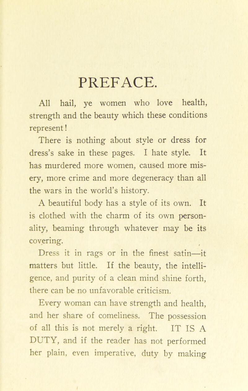 PREFACE. All hail, ye women who love health, strength and the beauty which these conditions represent! There is nothing about style or dress for dress’s sake in these pages. I hate style. It has murdered more women, caused more mis- ery, more crime and more degeneracy than all the wars in the world’s history. A beautiful body has a style of its own. It is clothed with the charm of its own person- ality, beaming through whatever may be its covering. Dress it in rags or in the finest satin—it matters but little. If the beauty, the intelli- gence, and purity of a clean mind shine forth, there can be no unfavorable criticism. Every woman can have strength and health, and her share of comeliness. The possession of all this is not merely a right. IT IS A DUTY, and if the reader has not performed her plain, even imperative, duty by making