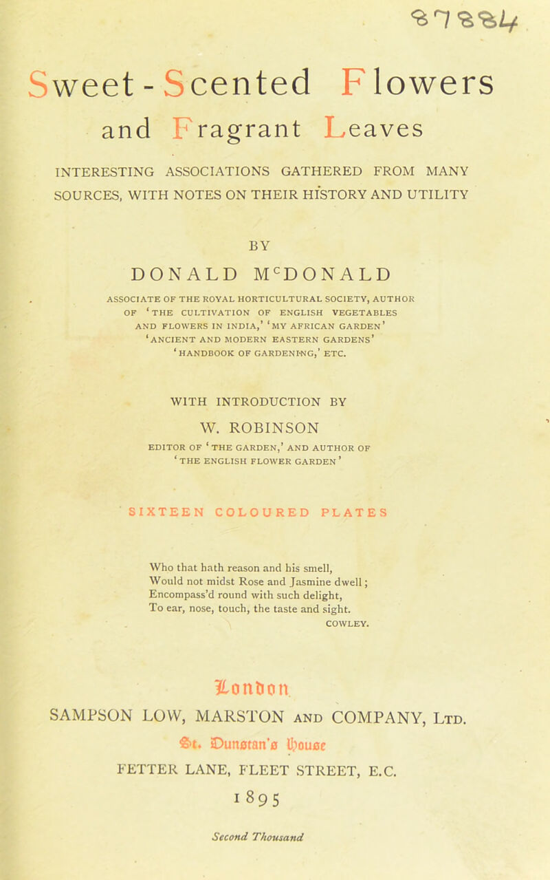 •STB weet-Scented Flowers a nd ragrant Leaves INTERESTING ASSOCIATIONS GATHERED FROM MANY SOURCES, WITH NOTES ON THEIR HISTORY AND UTILITY BY DONALD McDONALD ASSOCIATE OF THE ROYAL HORTICULTURAL SOCIETY, AUTHOR OF ‘the CULTIVATION OF ENGLISH VEGETABLES AND FLOWERS IN INDIA,’ ‘MY AFRICAN GARDEN’ ‘ANCIENT AND MODERN EASTERN GARDENS’ ‘HANDBOOK OF GARDENING,’ ETC. WITH INTRODUCTION BY W. ROBINSON EDITOR OF ‘ THE GARDEN,’ AND AUTHOR OF ‘ THE ENGLISH FLOWER GARDEN ’ SIXTEEN COLOURED PLATES Who that hath reason and his smell, Would not midst Rose and Jasmine dwell; Encompass’d round with such delight, To ear, nose, touch, the taste and sight. COWLEY. Volition SAMPSON LOW, MARSTON and COMPANY, Ltd. ftt. Dunstan’e Ujouoe FETTER LANE, FLEET STREET, E.C. I 895 Second Thousand