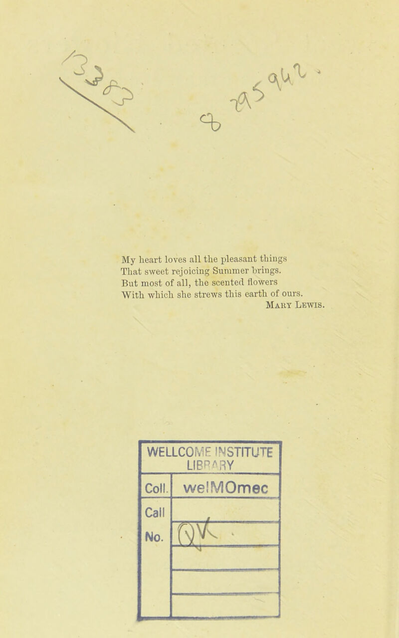 My heart loves all the pleasant things That sweet rejoicing Summer brings. But most of all, the scented flowers With which she strews this earth of ours. Mart Lewis. WELLCOME INSTITUTE LIBRARY Coll. we.'MOmec Call No.