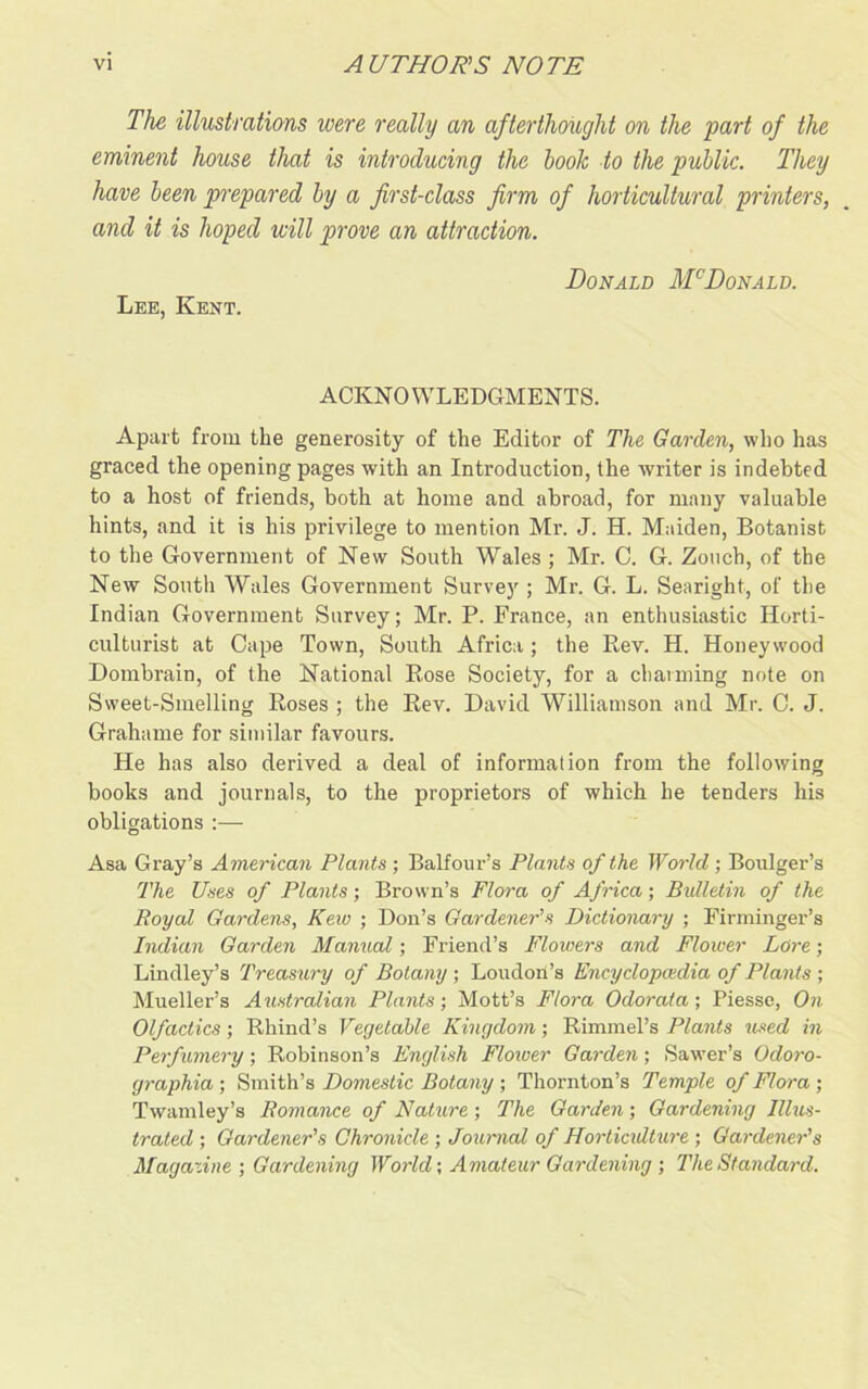 The illustrations were really an afterthought on the part of the eminent house that is introducing the book to the public. They have been prepared by a first-class firm of horticultural printers, and it is hoped will prove an attraction. Donald McDonald. Lee, Kent. ACKNOWLEDGMENTS. Apart from the generosity of the Editor of The Garden, who has graced the opening pages with an Introduction, the writer is indebted to a host of friends, both at home and abroad, for many valuable hints, and it is his privilege to mention Mr. J. H. Maiden, Botanist to the Government of New South Wales ; Mr. C. G. Zouch, of the New South Wales Government Survey ; Mr. G. L. Searight, of the Indian Government Survey; Mr. P. France, an enthusiastic Horti- culturist at Cape Town, South Africa; the Rev. H. Honeywood Dombrain, of the National Rose Society, for a charming note on Sweet-Smelling Roses ; the Rev. David Williamson and Mr. C. J. Grahame for similar favours. He has also derived a deal of information from the following books and journals, to the proprietors of which he tenders his obligations :— Asa Gray’s American Plants; Balfour’s Plants of the World; Boulger’s The Uses of Plants; Brown’s Flora of Africa; Bulletin of the Royal Gardens, Kew ; Don’s Gardener's Dictionary ; Firminger’s Indian Garden Manual; Friend’s Flowers and Flower Lore; Lindley’s Treasury of Botany ; Loudon’s Encyclopedia of Plants ; Mueller’s Australian Plants; Mott’s Flora Odorata; Piesse, On Olfactics; Rhind’s Vegetable Kingdom; Rimmel’s Plants used in Perfumery; Robinson’s English Flower Garden; Sawer’s Ocloro- graphia ; Smith’s Domestic Botany ; Thornton’s Temple of Flora ; Twamley’s Romance of Nature; The Garden; Gardening Illus- trated ; Gardener's Chronicle ; Journal of Hortiadture ; Gardener's Magazine ; Gardening World; Amateur Gardening ; The Standard.