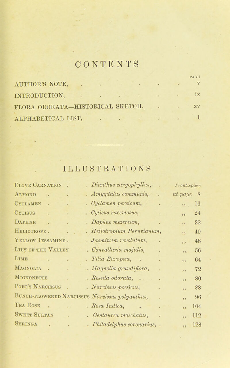 CONTENTS PAGE AUTHOR’S NOTE, v INTRODUCTION, ix FLORA ODORATA—HISTORICAL SKETCH, . . xv ALPHABETICAL LIST, ..... 1 ILLU STRATIONS Clove Carnation . Dianthus caryophyllus, Frontispiece Almond Amygdalus communis, at page S Cyclamen . Cyclamen persicum, 9 9 16 Cytisus Cytisus racemosus, 99 24 Daphne Dapline mezereum, 99 32 Heliotrope . ... Heliotropium Peruvianum, 99 40 Yellow Jessamine . Jasminum revolutum, 9 9 48 Lily of the Valley Convallaria majalis, 99 56 Lime Tilia Europcea, 9 9 64 Magnolia . Magnolia grandijlora, 9 9 72 Mignonette Reseda odorata, . 9 9 80 Poet’s Narcissus . Narcissus poeticus, 99 88 Bunch-flowered Narcissus Narcissus polyanthus, 99 96 Tea Rose Rosa Indica, 9 9 104 Sweet Sultan Centaurea moschatus, 99 112 Syringa Philadelphus coronarius, . 99 128