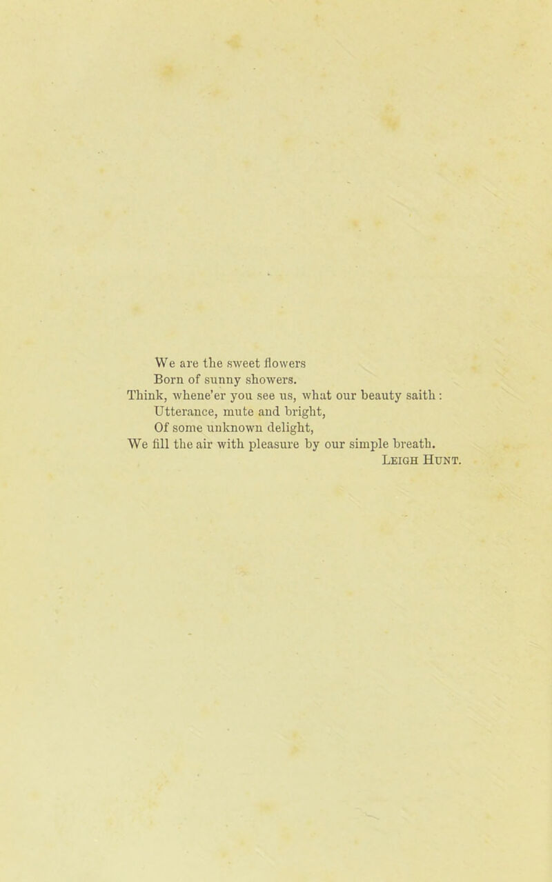 We are tlie sweet flowers Born of sunny showers. Think, whene’er you see us, what our beauty saith: Utterance, mute and bright, Of some unknown delight, We fill the air with pleasure by our simple breath. Leigh Hunt.