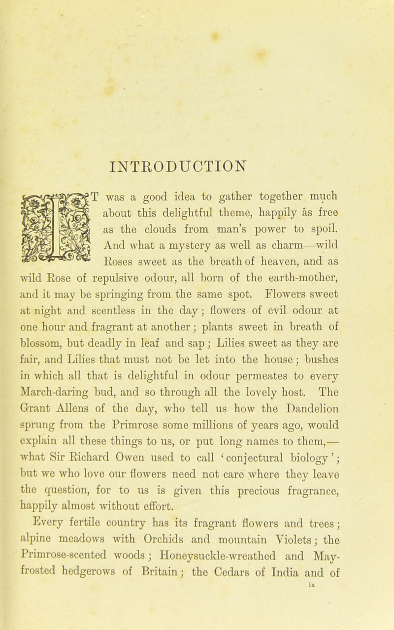 INTRODUCTION was a good idea to gather together much about this delightful theme, happily as free as the clouds from man’s power to spoil. And what a mystery as well as charm—wild Roses sweet as the breath of heaven, and as wild Rose of repulsive odour, all born of the earth-mother, and it may be springing from the same spot. Flowers sweet at night and scentless in the day ; flowers of evil odour at one hour and fragrant at another; plants sweet in breath of blossom, but deadly in leaf and sap; Lilies sweet as they are fair, and Lilies that must not be let into the house; bushes in which all that is delightful in odour permeates to every March-daring bud, and so through all the lovely host. The Grant Allens of the day, who tell us how the Dandelion sprung from the Primrose some millions of years ago, would explain all these things to us, or put long names to them,— what Sir Richard Owen used to call ‘conjectural biology’; but we who love our flowers need not care where they leave the question, for to us is given this precious fragrance, happily almost without effort. Every fertile country has its fragrant flowers and trees; alpine meadows with Orchids and mountain Violets; the Primrose-scented woods; Honeysuckle-wreathed and May- frosted hedgerows of Britain; the Cedars of India and of