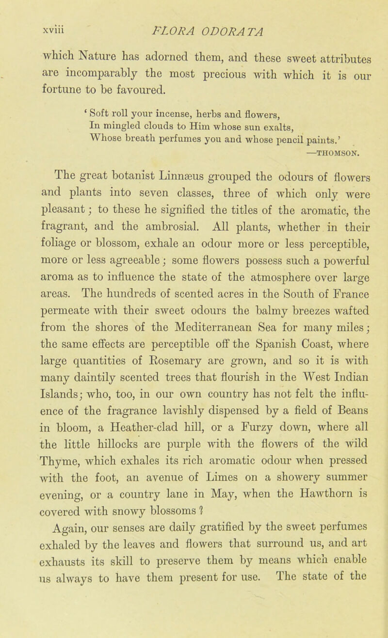 which Nature has adorned them, and these sweet attributes are incomparably the most precious with which it is our fortune to be favoured. ‘ Soft roll your incense, herbs and flowers, In mingled clouds to Him whose sun exalts, Whose breath perfumes you and whose pencil paints.’ —THOMSON. The great botanist Linnaeus grouped the odours of flowers and plants into seven classes, three of which only were pleasant; to these he signified the titles of the aromatic, the fragrant, and the ambrosial. All plants, whether in their foliage or blossom, exhale an odour more or less perceptible, more or less agreeable; some flowers possess such a powerful aroma as to influence the state of the atmosphere over large areas. The hundreds of scented acres in the South of France permeate with their sweet odours the balmy breezes wafted from the shores of the Mediterranean Sea for many miles; the same effects are perceptible off the Spanish Coast, where large quantities of Rosemary are grown, and so it is with many daintily scented trees that flourish in the West Indian Islands; who, too, in our own country has not felt the influ- ence of the fragrance lavishly dispensed by a field of Beans in bloom, a Heather-clad hill, or a Furzy down, where all the little hillocks are purple with the flowers of the wild Thyme, which exhales its rich aromatic odour when pressed with the foot, an avenue of Limes on a showery summer evening, or a country lane in May, when the Hawthorn is covered with snowy blossoms 1 Again, our senses are daily gratified by the sweet perfumes exhaled by the leaves and flowers that surround us, and art exhausts its skill to preserve them by means which enable us always to have them present for use. The state of the
