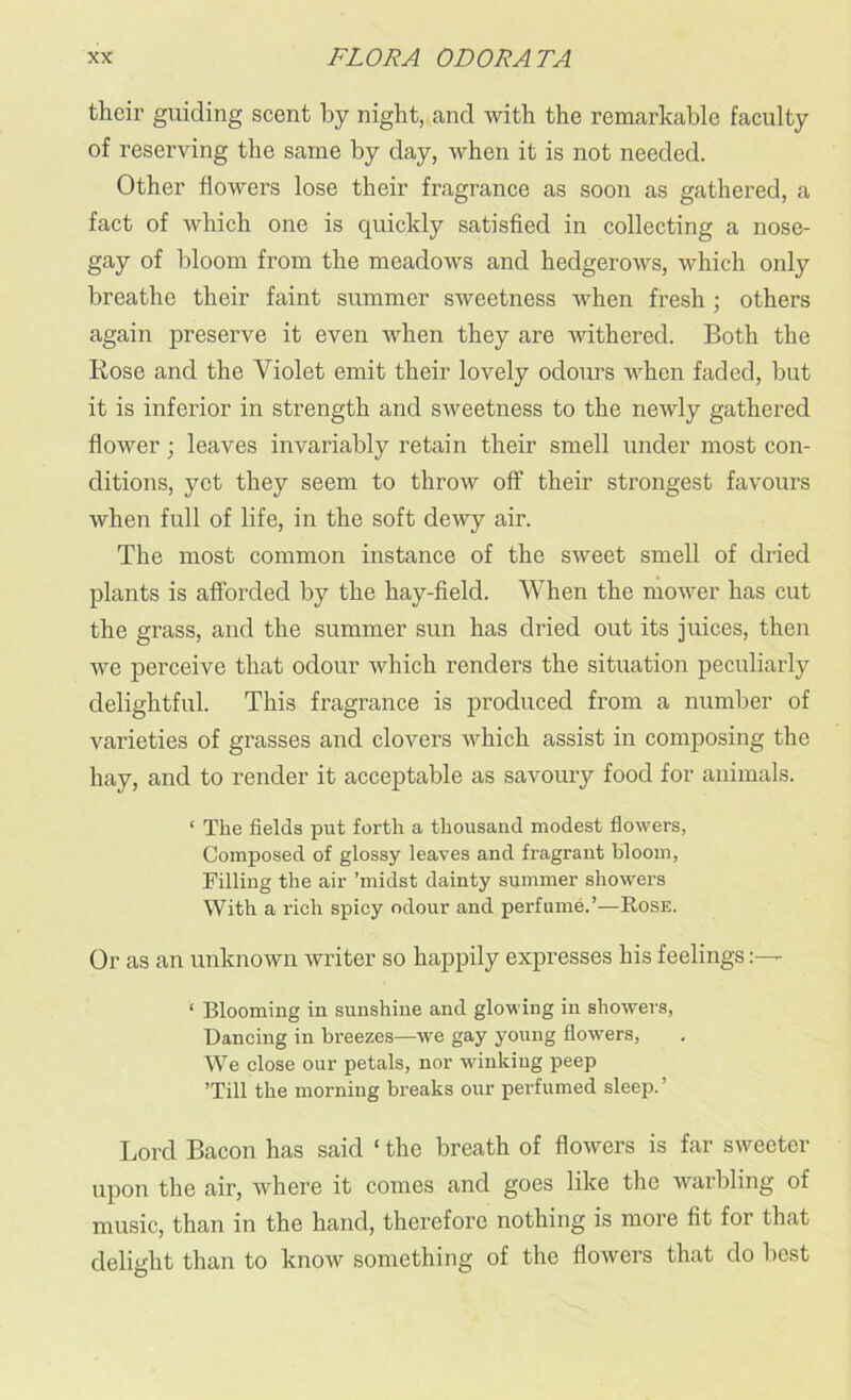 their guiding scent by night, and with the remarkable faculty of reserving the same by day, when it is not needed. Other flowers lose their fragrance as soon as gathered, a fact of which one is quickly satisfied in collecting a nose- gay of bloom from the meadows and hedgerows, which only breathe their faint summer sweetness when fresh ; others again preserve it even when they are withered. Both the Rose and the Violet emit their lovely odours when faded, but it is inferior in strength and sweetness to the newly gathered flower; leaves invariably retain their smell under most con- ditions, yet they seem to throw off their strongest favours when full of life, in the soft dewy air. The most common instance of the sweet smell of dried plants is afforded by the hay-field. When the mower has cut the grass, and the summer sun has dried out its juices, then we perceive that odour which renders the situation peculiarly delightful. This fragrance is produced from a number of varieties of grasses and clovers which assist in composing the hay, and to render it acceptable as savoury food for animals. ‘ The fields put forth a thousand modest flowers, Composed of glossy leaves and fragrant bloom, Filling the air ’midst dainty summer showers With a rich spicy odour and perfume.’—Rose. Or as an unknown writer so happily expresses his feelings- ‘ Blooming in sunshine and glowing in showers, Dancing in breezes—we gay young flowers, We close our petals, nor winking peep ’Till the morning breaks our perfumed sleep.’ Lord Bacon has said ‘ the breath of flowers is far sweeter upon the air, where it comes and goes like the warbling of music, than in the hand, therefore nothing is more fit for that delight than to know something of the flowers that do best