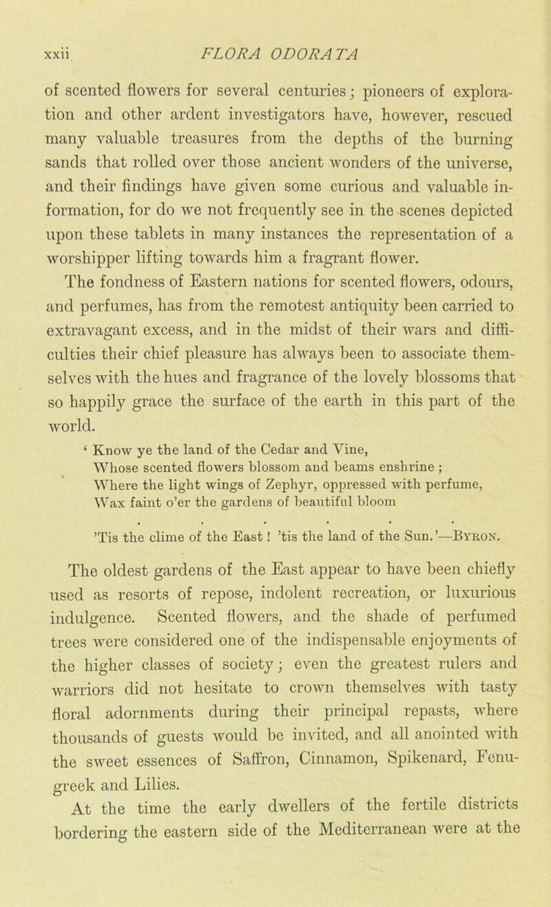 of scented flowers for several centuries • pioneers of explora- tion and other ardent investigators have, however, rescued many valuable treasures from the depths of the burning sands that rolled over those ancient wonders of the universe, and their findings have given some curious and valuable in- formation, for do we not frequently see in the scenes depicted upon these tablets in many instances the representation of a worshipper lifting towards him a fragrant flower. The fondness of Eastern nations for scented flowers, odours, and perfumes, has from the remotest antiquity been carried to extravagant excess, and in the midst of their wars and diffi- culties their chief pleasure has always been to associate them- selves with the hues and fragrance of the lovely blossoms that so happily grace the surface of the earth in this part of the world. ‘ Know ye the land of the Cedar and Vine, Whose scented flowers blossom and beams enshrine ; Where the light wings of Zephyr, oppressed with perfume, Wax faint o’er the gardens of beautiful bloom ’Tis the clime of the East! ’tis the land of the Sun.’—Byron. The oldest gardens of the East appear to have been chiefly used as resorts of repose, indolent recreation, or luxurious indulgence. Scented flowers, and the shade of perfumed trees were considered one of the indispensable enjoyments of the higher classes of society; even the greatest rulers and warriors did not hesitate to crown themselves with tasty floral adornments during their principal repasts, where thousands of guests would be invited, and all anointed with the sweet essences of Saffron, Cinnamon, Spikenard, Fenu- greek and Lilies. At the time the early dwellers of the fertile districts bordering the eastern side of the Mediterranean were at the