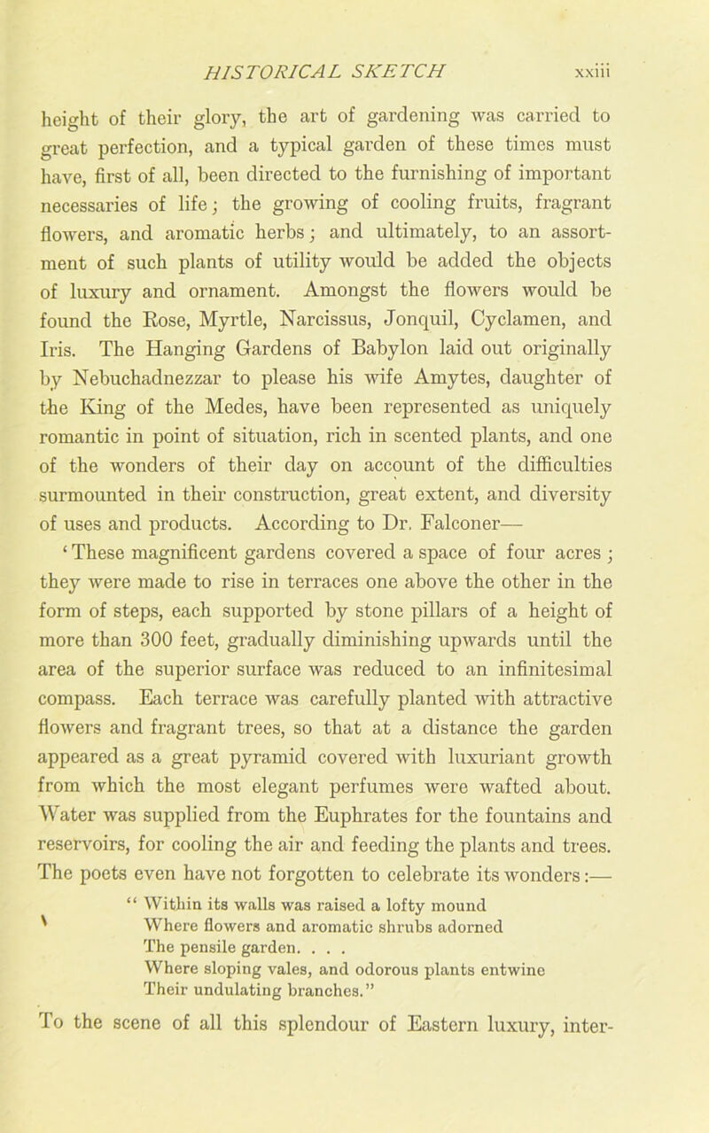 height of their glory, the art of gardening was carried to great perfection, and a typical garden of these times must have, first of all, been directed to the furnishing of important necessaries of life; the growing of cooling fruits, fragrant flowers, and aromatic herbs; and ultimately, to an assort- ment of such plants of utility would be added the objects of luxury and ornament. Amongst the flowers would be found the Rose, Myrtle, Narcissus, Jonquil, Cyclamen, and Iris. The Hanging Gardens of Babylon laid out originally by Nebuchadnezzar to please his wife Amytes, daughter of the King of the Medes, have been represented as uniquely romantic in point of situation, rich in scented plants, and one of the wonders of their day on account of the difficulties surmounted in their construction, great extent, and diversity of uses and products. According to Dr. Falconer— ‘These magnificent gardens covered a space of four acres ; they were made to rise in terraces one above the other in the form of steps, each supported by stone pillars of a height of more than 300 feet, gradually diminishing upwards until the area of the superior surface was reduced to an infinitesimal compass. Each terrace was carefully planted with attractive flowers and fragrant trees, so that at a distance the garden appeared as a great pyramid covered with luxuriant growth from which the most elegant perfumes were wafted about. Water was supplied from the Euphrates for the fountains and reservoirs, for cooling the air and feeding the plants and trees. The poets even have not forgotten to celebrate its wonders:— “ Within its walls was raised a lofty mound ' Where flowers and aromatic shrubs adorned The pensile garden. . . . Where sloping vales, and odorous plants entwine Their undulating branches.” To the scene of all this splendour of Eastern luxury, inter-