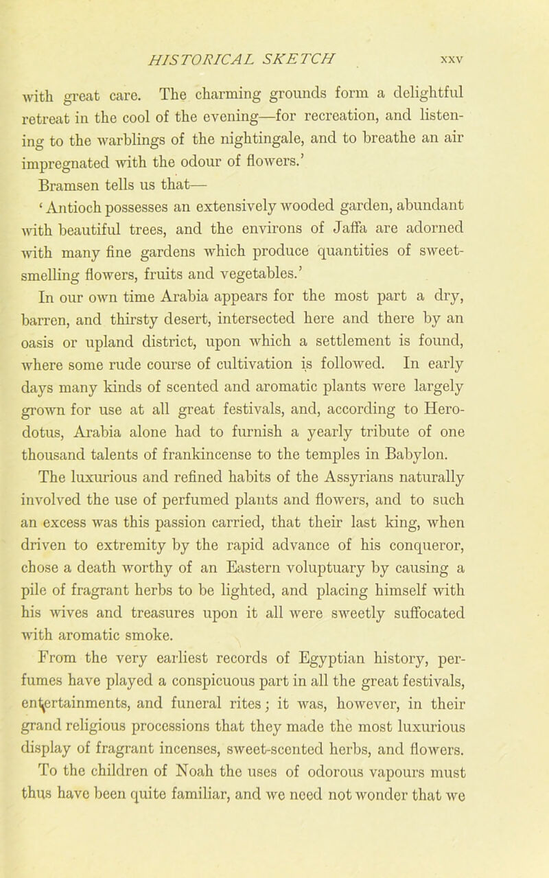 with great care. The charming grounds form a delightful retreat in the cool of the evening—for recreation, and listen- ing to the warblings of the nightingale, and to breathe an air impregnated with the odour of flowers.’ Bramsen tells us that— ‘ Antioch possesses an extensively wooded garden, abundant with beautiful trees, and the environs of Jaffa are adorned with many fine gardens which produce quantities of sweet- smelling flowers, fruits and vegetables.’ In our own time Arabia appears for the most part a dry, barren, and thirsty desert, intersected here and there by an oasis or upland district, upon which a settlement is found, where some rude course of cultivation is followed. In early days many kinds of scented and aromatic plants were largely grown for use at all great festivals, and, according to Hero- dotus, Arabia alone had to furnish a yearly tribute of one thousand talents of frankincense to the temples in Babylon. The luxurious and refined habits of the Assyrians naturally involved the use of perfumed plants and flowers, and to such an excess was this passion carried, that their last king, Avhen driven to extremity by the rapid advance of his conqueror, chose a death worthy of an Eastern voluptuary by causing a pile of fragrant herbs to be lighted, and placing himself with his wives and treasures upon it all were sweetly suffocated with aromatic smoke. From the very earliest records of Egyptian history, per- fumes have played a conspicuous part in all the great festivals, entertainments, and funeral rites; it was, however, in their grand religious processions that they made the most luxurious display of fragrant incenses, sweet-scented herbs, and flowers. To the children of Noah the uses of odorous vapours must thus have been quite familiar, and we need not wonder that we
