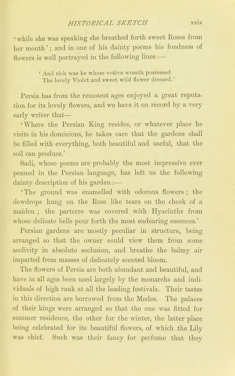 ‘ while she was speaking she breathed forth sweet Roses from her mouth ’; and in one of his dainty poems his fondness of flowers is well portrayed in the following lines:— ‘ And rich was he whose votive wreath possessed The lovely Violet and sweet wild flower dressed. ’ Persia has from the remotest ages enjoyed a great reputa- tion for its lovely flowers, and we have it on record by a very early writer that— ‘Where the Persian King resides, or whatever place he visits in his dominions, he takes care that the gardens shall be filled with everything, both beautiful and useful, that the soil can produce.’ Sadi, whose poems are probably the most impressive ever penned in the Persian language, has left us the following dainty description of his garden :— ‘The ground was enamelled with odorous flowers; the dewdrops hung on the Rose like tears on the cheek of a maiden ; the parterre was covered with Hyacinths from whose delicate bells pour forth the most endearing essences.’ Persian gardens are mostly peculiar in structure, being- arranged so that the owner could view them from some acclivity in absolute seclusion, and breathe the balmy air imparted from masses of delicately scented bloom. The flowers of Persia are both abundant and beautiful, and have in all ages been used largely by the monarchs and indi- viduals of high rank at all the leading festivals. Their tastes in this direction are borrowed from the Medes. The palaces of their kings were arranged so that the one was fitted for summer residence, the other for the winter, the latter place being celebrated for its beautiful flowers, of which the Lily was chief. Such was their fancy for perfume that they