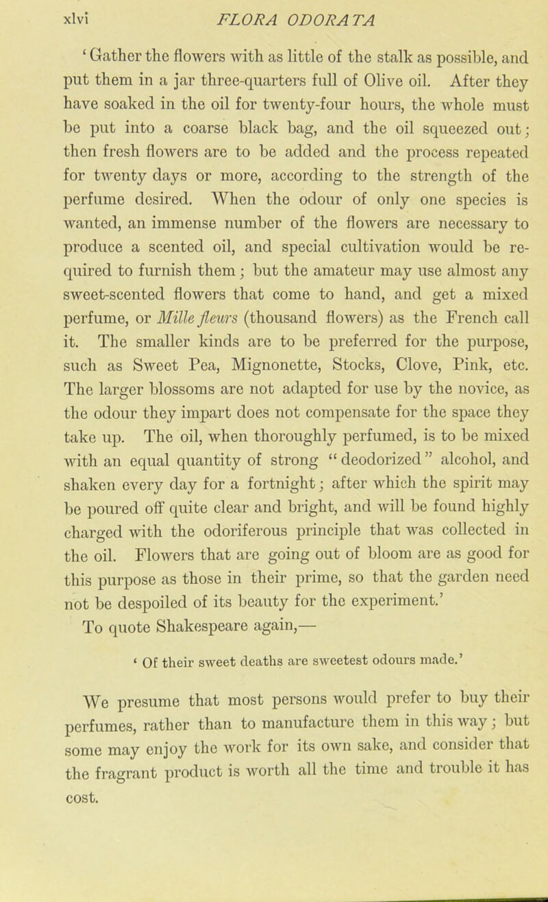‘ Gather the flowers with as little of the stalk as possible, and put them in a jar three-quarters full of Olive oil. After they have soaked in the oil for twenty-four hours, the whole must be put into a coarse black bag, and the oil squeezed out; then fresh flowers are to be added and the process repeated for twenty days or more, according to the strength of the perfume desired. When the odour of only one species is wanted, an immense number of the flowers are necessary to produce a scented oil, and special cultivation would be re- quired to furnish them; but the amateur may use almost any sweet-scented flowers that come to hand, and get a mixed perfume, or Mille fleurs (thousand flowers) as the French call it. The smaller kinds are to be preferred for the purpose, such as Sweet Pea, Mignonette, Stocks, Clove, Pink, etc. The larger blossoms are not adapted for use by the novice, as the odour they impart does not compensate for the space they take up. The oil, when thoroughly perfumed, is to be mixed with an equal quantity of strong “deodorized” alcohol, and shaken every day for a fortnight; after which the spirit may be poured off quite clear and bright, and will be found highly charged with the odoriferous principle that was collected in the oil. Flowers that are going out of bloom are as good for this purpose as those in their prime, so that the garden need not be despoiled of its beauty for the experiment.’ To quote Shakespeare again,— ‘ Of their sweet deaths are sweetest odours made.’ We presume that most persons would prefer to buy their perfumes, rather than to manufacture them in this way; but some may enjoy the work for its own sake, and consider that the fragrant product is worth all the time and trouble it has cost.