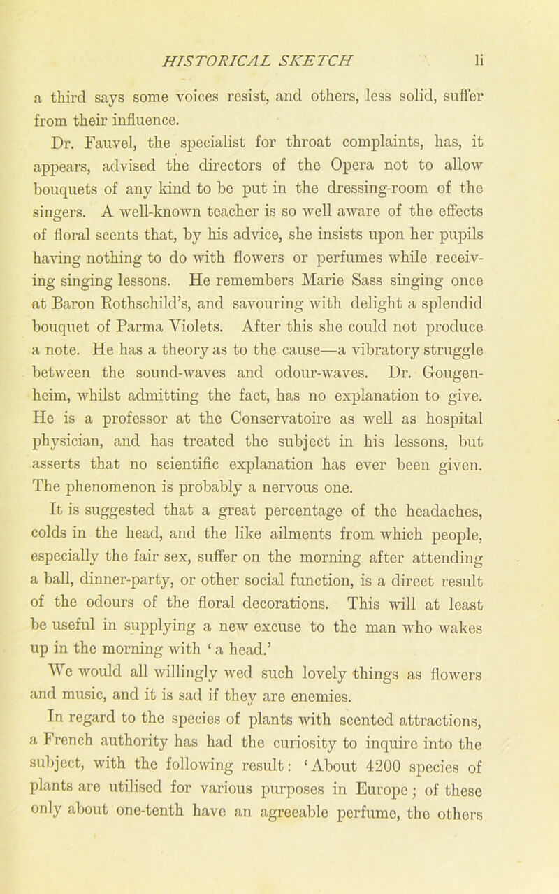 a third says some voices resist, and others, less solid, suffer from their influence. Dr. Fauvel, the specialist for throat complaints, has, it appears, advised the directors of the Opera not to allow bouquets of any kind to be put in the dressing-room of the singers. A well-known teacher is so well aware of the effects of floral scents that, by his advice, she insists upon her pupils having nothing to do with flowers or perfumes while receiv- ing singing lessons. He remembers Marie Sass singing once at Baron Rothschild’s, and savouring with delight a splendid bouquet of Parma Violets. After this she could not produce a note. He has a theory as to the cause—a vibratory struggle between the sound-waves and odour-waves. Dr. Gougen- heim, whilst admitting the fact, has no explanation to give. He is a professor at the Conservatoire as well as hospital physician, and has treated the subject in his lessons, but asserts that no scientific explanation has ever been given. The phenomenon is probably a nervous one. It is suggested that a great percentage of the headaches, colds in the head, and the like ailments from which people, especially the fair sex, suffer on the morning after attending a ball, dinner-party, or other social function, is a direct result of the odours of the floral decorations. This will at least be useful in supplying a new excuse to the man who wakes up in the morning with ‘ a head.’ We would all willingly wed such lovely things as flowers and music, and it is sad if they are enemies. In regard to the species of plants with scented attractions, a French authority has had the curiosity to inquire into the subject, with the following result: ‘About 4200 species of plants are utilised for various purposes in Europe; of these only about one-tenth have an agreeable perfume, the others