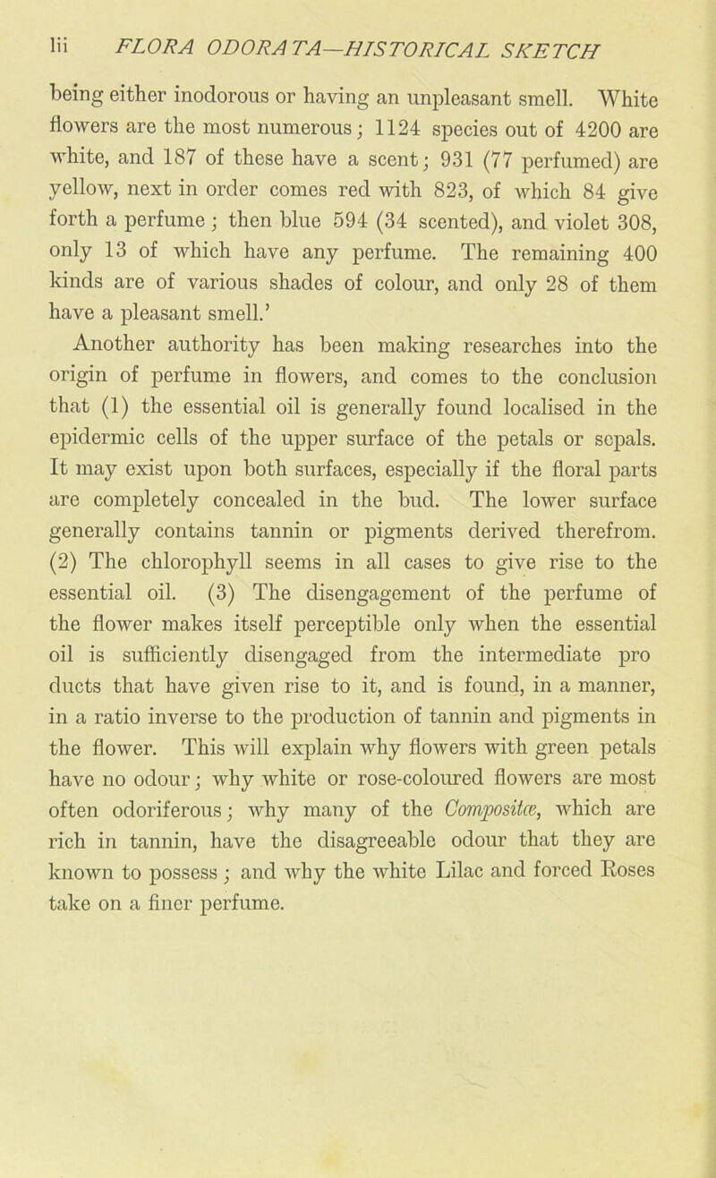 being either inodorous or having an unpleasant smell. White flowers are the most numerous; 1124 species out of 4200 are white, and 187 of these have a scent; 931 (77 perfumed) are yellow, next in order comes red with 823, of which 84 give forth a perfume ; then blue 594 (34 scented), and violet 308, only 13 of which have any perfume. The remaining 400 kinds are of various shades of colour, and only 28 of them have a pleasant smell.’ Another authority has been making researches into the origin of perfume in flowers, and comes to the conclusion that (1) the essential oil is generally found localised in the epidermic cells of the upper surface of the petals or sepals. It may exist upon both surfaces, especially if the floral parts are completely concealed in the bud. The lower surface generally contains tannin or pigments derived therefrom. (2) The chlorophyll seems in all cases to give rise to the essential oil. (3) The disengagement of the perfume of the flower makes itself perceptible only when the essential oil is sufficiently disengaged from the intermediate pro ducts that have given rise to it, and is found, in a manner, in a ratio inverse to the production of tannin and pigments in the flower. This will explain why flowers with green petals have no odour; why white or rose-coloured flowers are most often odoriferous; why many of the Composite/’,, which are rich in tannin, have the disagreeable odour that they are known to possess ; and why the white Lilac and forced Roses take on a finer perfume.