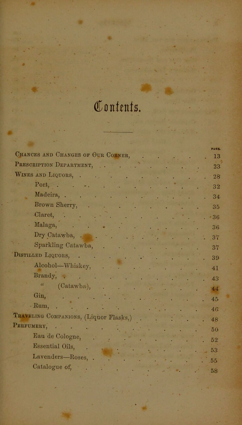 # Conlfds. CpAKCES AND CHANGES OF 0UR Coj^ER, Prescription Department, . . . . .' Wines and Liquors, . ... Port, . ... . . Madeira, Brown Sherry, .... Claret, . . . • '. Malaga, . . , Dry Catawba, • g| • . : Sparkling Catawba, Distilled Ljqhors, Alcohol—Whiskey, . . Brandy, . “ (Catawba), Gin, . . . ‘ Rum, ...... 1ra,veling Companions, (Liquor Flasks,) Perfumery, . Eau de Cologne, . . . - . Essential Oils, . Lavenders—Roses, . . Catalogue of. 13 23 28 32 3i 35 '36 36 3T 37 3& 41 43 44 45 46: 4.8 50 52 53 55 58 o-