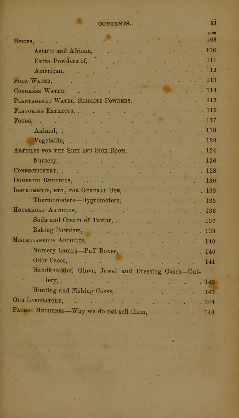 # riGB Spices, • . * . . 103 Asiatic and African, . .. . . . . 106 Extra Powders of, ’ ; , . • Ill American, . . ^ . . • • •. .112 Soda Water, , . . . . - . ' 113 Congress Water, . . . . . . . .114 Plantagenet Water, Seidlitz Powders, . . . . 115 Flavoring Extracts, . ’ ... 116 Foods, . . . . . ll'l Animal, ■. . ,. . . ^. . . . .118 i* Vegetable, 120 Articles for the Sick and Sick Room, . . ■• . . .124 Nursery, 126 Confectionery, . . . . ‘ 128 Domestic Remedies, . 130 Instruments, etc., for General Use, . . ' 133 Thermometers—Hygrometers, . .' . . . 135 Household Articles, . . . . • 136 Soda and Cream of Tartar, ....... 137 Baking Powders, ^ 138 Miscellaneous Articles, . . ‘ . . . . 140 Nursery Lamps—Puff Boxes, ... ... 140 Odor Cases,... P .... . I4l Handkerchief, Glove, Jewel and Dressing Cases—Cut- lery> 142^ Hunting and Fishing Cases,. . ... . 143^ Our Laboratory, . . . ' . . . . . . 144 Patent Medicines—Why we do not sell them, . . . 148