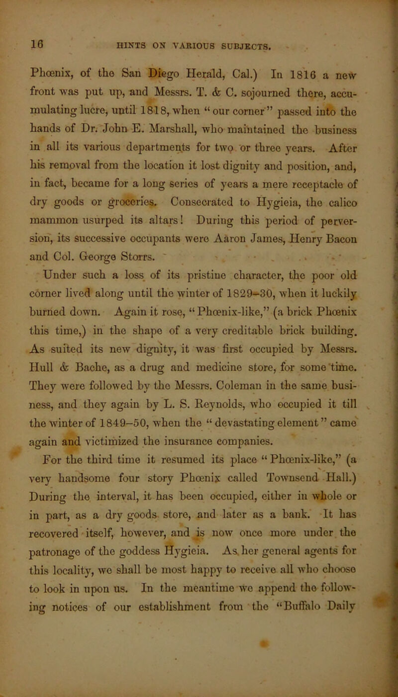 Phoenix, of the San Diego Herald, Cal.) In 1816 a new front was put up, and Messrs. T. & C. sojourned there, accu- mulating lucre, until 1818, when “ our corner ” passed into the hands of Dr. John E. Marshall, who maintained the business in all its various departments for two or three years. After his removal from the location it lost dignity and position, and, in fact, became for a long series of years a mere receptacle of dry goods or groceries. Consecrated to Hygieia, the calico mammon usurped its altars! During this period of perver- sion, its successive occupants were Aaron James, Henry Bacon and Col. George StoiTs. ' ■ , Under such a loss, of its pristine character, the poor old corner lived along until the winter of 1829*-30, when it luckily burned down. Again it rose, “ Phoenix-like,” (a brick Phoenix this time,) in the shape of a very creditable brick building. As suited its new dignity, it was first occupied by Messi-s. Hull & Bache, as a dnig and medicine store, for some ’time. They were followed by the Messrs. Coleman in the same busi- ness, and they again by L. S. Reynolds, who occupied it till the winter of 1849-50, when the “ devastating element ” came'' again and victimized the insurance companies. For the third time it resumed its place “ Phoenix-like,” (a very handsome four story Phoeniy called Townsend Hall.) During the interval, it has been occupied, either iii whole or in part, as a dry goods, store, and later as a bank. It has recovered'itself, however, and js now once more under the patronage of the goddess Hygieia. As. her genei al agents for this locality, wo shall be most happy to receive all who choose to look in upon us. In the meantime wo append the follow- ing notices of our establishment from the “Buffalo Daily