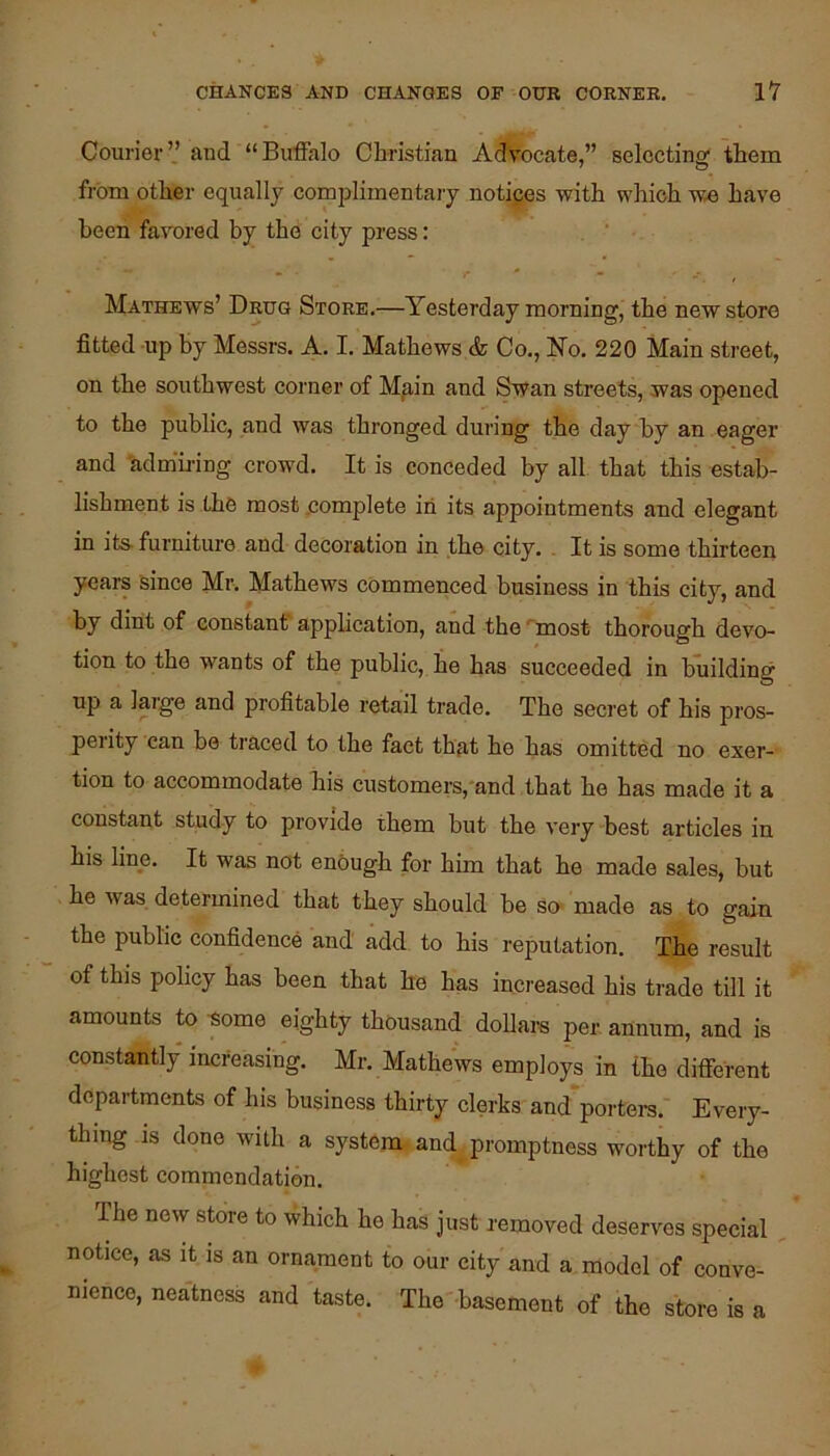 Courier” and “Buffalo Christian Advocate,” selecting them from other equally complimentary notices with which w.e have been favored by the city press: Mathews’ Drug Store.—Yesterday morning, the new store fitted up by Messrs. A. I. Mathews & Co., No. 220 Main street, on the southwest corner of Mp,in and Swan streets, was opened to the public, and was thronged during the day by an eager and 'admu-ing crowd. It is conceded by all that this estab- lishment is the most .complete in its appointments and elegant in its- furniture and decoration in the city. , It is some thirteen years since Mr. Mathews commenced business in this city, and by dint of constant application, and the 'most thorough devo- tion to the wants of the public, he has succeeded in building up a large and profitable retail trade. The secret of his pros- perity can be traced to the fact that he has omitted no exer- tion to accommodate his customers,'and that ho has made it a constant study to provide them but the very best articles in his line. It was not enbugh for him that he made sales, but he Avas determined that they should be so- made as to gain the public confidence and add to his reputation. The result of this policy has been that be has increased his trade till it amounts to -some eighty thousand dollars per annum, and is constantly increasing. Mr. Mathews employs in the different departments of his business thirty clerks and portera. Every- thing is done with a system and^promptness worthy of the highest commendation. The neAv store to which he has just removed deserves special notice, as it is an ornament to our city and a model of conve- nience, neatness and taste. The basement of the store is a
