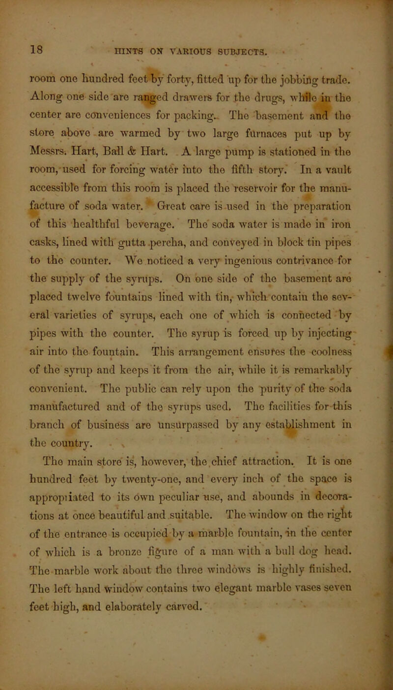 room one hundred feethy forty, fitted up for the jobbiflg trade. Along one side'are raided draweis for the drugs, whfle in the center are conveniences for packing.. The 'basement and the store above.are warmed by two large furnaces put up by Messrs. Hart, Bail & Hart. A large pUmp is stationed in the room,-used for forcing water into the fifth story.' In a vault accessible from this room is placed the reservoir for the manu- focture of soda water. * Gi'eat care is -used in the preparation of this healthful beverage. The'soda water is made in'iron casks, lined with gutta .percha, and conveyed in block tin pipes to the counter. We noticed a very ingenious contrivance for the supply of the syrups. On one side of the basement are placed twelve fountains lined with tin,- which contain the sev- eral varieties of syrups, each one of which is connected - by pipes with the counter. The syrup is forced up by injecting' air into the fountain. This arrangement ensures the coolness of the syrup and keeps it from the air, while it is remarkably convenient. The public can rely upon the purity of the soda manufactured and of the syrups used. The facilities for-this branch of business are unsurpassed by any estal^ishment in the country. • % ’ The main store is, however, the.chief attraction. It is one hundred feet by twenty-one, and every inch of the space is appropiiated to its own peculiar use, and abounds in decora- tions at once beautiful and suitable. The window on the riglit of the entrance is occupied-by a rharblo fountain, in the center of which is a bronze jiguro of a man with a bull dog head. The-marble work about the three windows is highly finished. The left hand window contains two elegant marble vases seven feet high, and elaborately carved.'