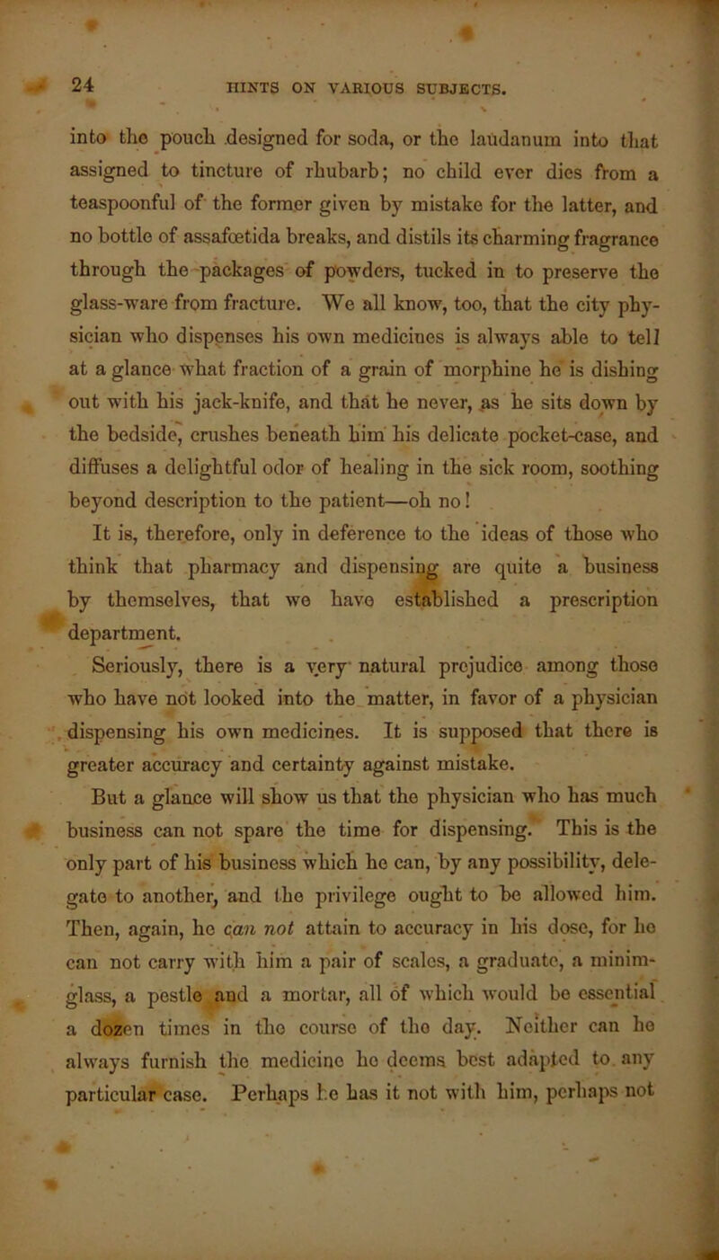 into the pouch .designed for soda, or the laudanum into tliat assigned to tincture of rhubarb; no child ever dies from a > toaspoonful of the former given by mistake for the latter, and no bottle of assafeetida breaks, and distils its charming fragrance through the^packages of powders, tucked in to preserve the glass-ware from fracture. We all know, too, that the city phy- sician who dispenses his own medicines is always able to tell at a glance what fraction of a grain of morphine he' is dishing out with his jack-knife, and that he never, .^s he sits down by the bedside, crashes beneath him his delicate pocket-case, and diffuses a delightful odor of healing in the sick room, soothing beyond description to the patient—oh no! It is, therefore, only in deference to the ideas of those who think that pharmacy and dispensing are quite a business by themselves, that we have established a prescription * department. Seriously, there is a very natural prejudice among those who have not looked into the matter, in favor of a physician .dispensing his own medicines. It is supposed that there is greater accuracy and certainty against mistake. But a glance will show us that the physician who has much C business can not spare the time for dispensing.’’ This is the only part of his business which he can, by any possibility, dele- gate to another^ and the privilege ought to bo allowed him. Then, again, he ((an not attain to accuracy in his dose, for ho can not carry with him a pair of scales, a graduate, a minim- glass, a pestle aud a mortar, all of which Avould bo essential a dozen times in the course of the day. Neither can he always furnish the medicine ho deems best adapted to. any particular'case. Perhaps he has it not with him, perhajis not