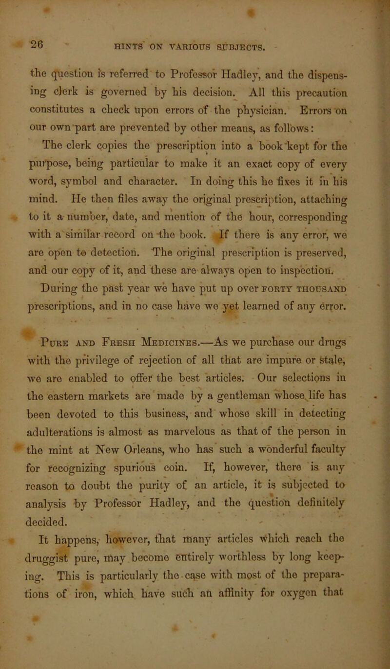 « 26 ' hints on various subjects. the q[uestion fs referred to Professor Hadley, and the dispens- ing clerk is governed by his decision. All this precaution constitutes a check Upon errors of the physician. Errors'on our own-part are prevented by other means, as follows: The clerk copies the prescription into a book'kept for the pui'pose, being particular to make it an exact copy of every word, symbol and character. In doing this he fixes it in his mind. He then files away the original prescription, attaching to it a number, date, and rnention of the hour, corresponding with a similar record on-the book, ^f there is any error, we are open te detection. The original prescription is preserved, and our copy of it, and these are always open to inspection. During the past year we have put up over forty thousand prescrijitions, and in no case have we yet learned of any error. Pure and Fresh Medicines.—As we purchase our drags with the privilege of rejection of all that are impure or Stale, we are enabled to offer the best articles. - Our selections in the eastern markets are' made by a gentleman whose^life has been devoted to this business, and whose skill in detecting adulterations is almost as marvelous as that of the pereon in the mint at New Orleans, who has such a wonderful faculty for recognizing spurious coin. If, however, there is any reason to doubt the purity of an article, it is subjected to analysis by Professor Hadley, and the question definitely decided. ' ' ‘ ' It happens,- however, that many articles which reach the druggist pure| lUay become entirely worthless by long keep- ing. This is particularly the case with most of the prepara- tions of iron, which have such ah affinity for oxygen that