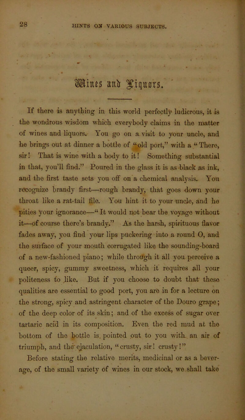 Siqtt0r5, If there is anything in this world perfectly ludicrous, it is the wondrous wisdom which everybody claims in the matter of wines and liquors. You go on a, visit to your uncle, and he brings out at dinner a bottle of ‘^old port,” with a “ There, sir! That is wine with a body to it! Something substantial in that, you’ll find.” Poured in the glass it is as -black as ink, and the first taste sets you off on a chemical analysis. You recognize brandy first—rough brandy, that goes down your throat like a rat-tail file. You hint it to your undo, and he pities youi’ ignorance—“ It would npt bear the voyage without it—of course there’s brandyw” As the harsh, spirituous flavor fades away, you find your lips puckering into a round 0, and the sujface of your mouth corrugated like the sounding-board of a new-fashioned piano; while throilgh it all you perceive a queer, spicy, gummy sweetness, which it requires all your politeness fo like. But if you choose to doubt that these qualities are essential to good port, you are in for a lecture on the strong, spicy and astringent character- of the Douro grape; of the deep color of its skin; and of the excess of sugar over tartaric acid in its composition. Even the red mud at the bottom of the J)ottle is. pointed .out to you with, an air of triumph, and th(rej^aculation, “crusty, sir! crusty!” Before stating the relative merits, medicinal or as a bever- age, of the small variety of wines in our stock, wo shall take