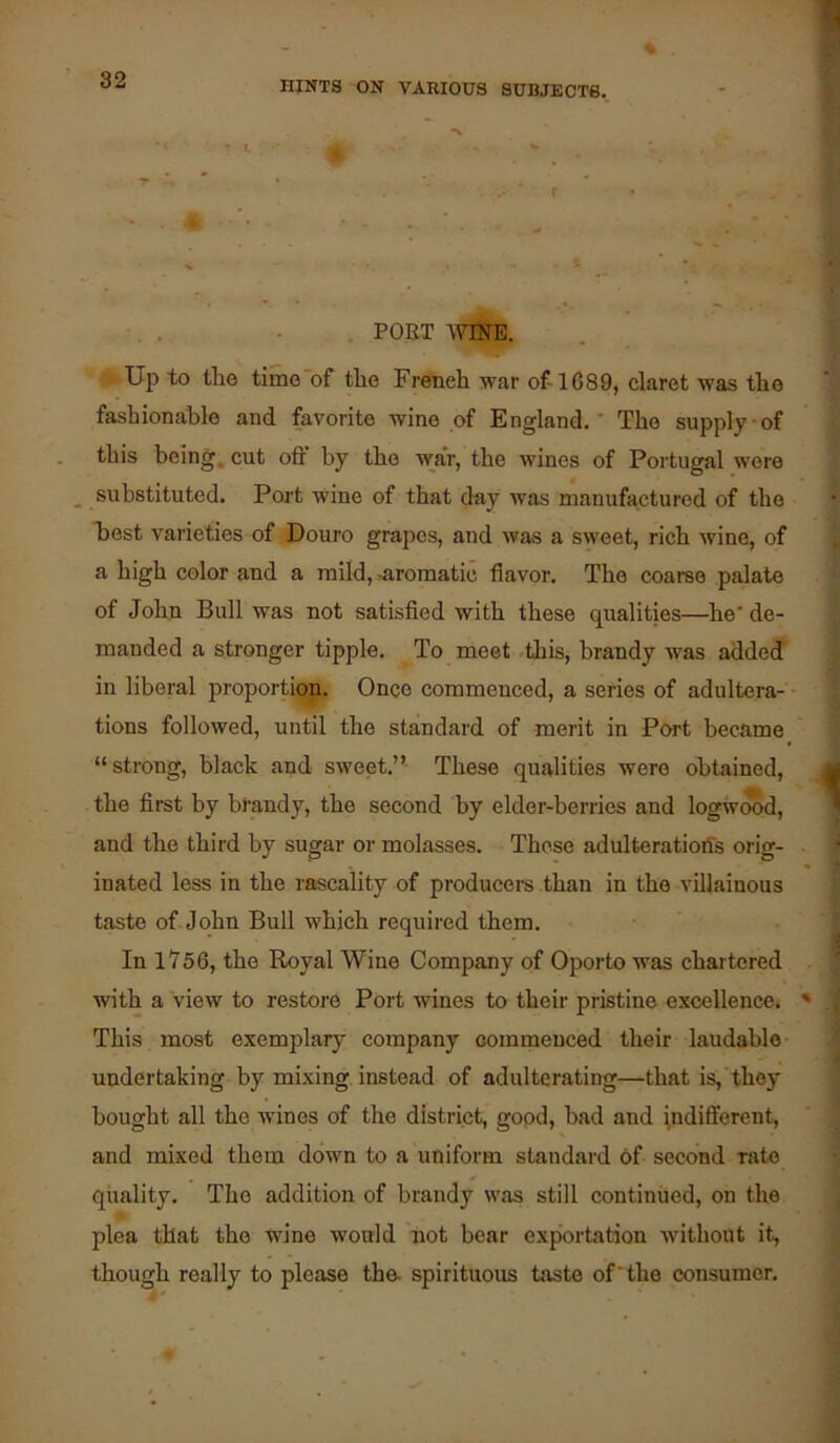 , PORT AVTNE. Up to the time of the French war of-1689, claret was the fashiona;ble and favorite wine of England. The supply of this being, cut oft by the war, the wines of Portugal wore ^ substituted. Poit wine of that day was manufactured of the best varieties of Douro grapes, and was a sweet, rich wine, of a high color and a mild,-aromatic flavor. The coarse palate of John Bull was not satisfied with these qualities—he de- manded a stronger tipple. To meet .this, brandy was addedT in liberal proportign. Once commenced, a series of adultera- tions followed, until the standard of merit in Port became “strong, black and sweet.”- These qualities were obtained, the first by brandy, the second by elder-berries and logwcwd, and the third by sugar or molasses. These adulteratiotfs orig- inated less in the rascality of producei-s than in the villainous taste of. John Bull which required them. In 1756, the Royal Wine Company of Oporto was chartered with a view to restore Port wines to their pristine excellence. This most exemplary company oommenced their laudable- undertaking by mixing instead of adulterating—that is,'they bought all the wines of the district, gopd, bad and indifferent, and mixed them down to a uniform standard of second rate quality. The addition of brandy was still continued, on the plea that the wine would not bear exportation without it, though really to please the- spirituous taste of 'the consumer.