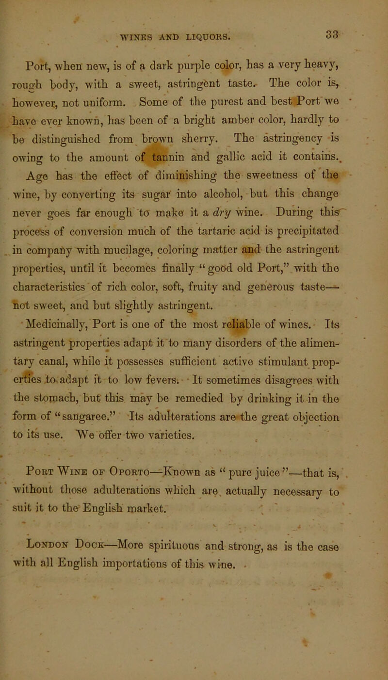 Port, wlien new, is of a dark purple color, has a very heavy, rouuh body, with a sweet, astringent taste. The color is, howevei:, not uniform. Some of the purest and best Port'we have ever known, has been of a bright amber color, hardly to be distinguished from brown sheiTy. The astringency is owing to the amount of tannin and gallic acid it contains.. Age has the eflect of diminishing the sweetness of the wine, by converting its sugar into alcohol, but this change never goes far enough to make it a dry wine. During this' procefSs of conversion much of the tartaric acid is precipitated . Jn compafiy with mucilage, coloring matter and the astringent properties, until it becomes finally “ good old Port,” with the characteristics ‘ of rich color, soft, fruity and generous taste- hot sweet, and hut slightly astringent. ■ Medicinally, Port is one of the most reliable of wines. Its astringent properties adapt it to many disorders of the alimen- tary canal, while it possesses sufficient active stimulant prop- erfies ,to. adapt it to low feversi • • It sometimes disagi'ees with the stomach, but this may be remedied by drinking it in the form of “sangaree.” Tts adulterations are-the great objection to its use. We offer two varieties. Port Wine of Oporto—Known as “ pure juice”—that is, . Avithout those adulterations which are. actually necessary to suit it to thtf English market. ; ' London Dock—More spirituous and strong, as is the case with all English importations of this wine. •