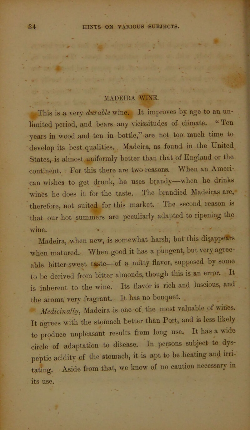 MADEIRA WJNE. ^This is -a very durable wine. It improves by age to an un- limitecj period, aud bears any vicissitudes of climate. “ Ten years in wood and ten in bottle,”-are not too naucb time to develop its best, qualities. Madeira, as found in tbe United^ States, is almost.uniformly better than tbat_of England or the continent. For this there are two reasons. When an Ameri- can Avishes to get drunk, he uses brandy—wben he diinks wines he does it for the taste. The brandied Madeiras are, therefoi'e, not suited for this market. The second leason is that our hot summers are peculiarly adajited to ripening the wine. • . . ' ' Madeira, when neAv, is somewhat harsh, but this di^ajipeSrs when matured. When good it has a pungent, but very agree- able bitter-sweet taste—of a nutty flavoi-, supposed by some to bo derived from bitter almonds, though this is an errpr. It is inherent to the wine. Its flavor is rich and luscious, and the aroma very fi-agrant. It has no bouquet. ^ Medicinally, Madeira is one of the most valuable of wines. It agrees with the stomach better than Port, and is less likely to produce unpleasant results from long use. It has a wide circle' of adaptation to disease. In pei-sons subjec.t to dys- peptic acidity of the stomach, it is apt to be heating and irri- tating. Aside from that, we know of no caution necessary in its use.