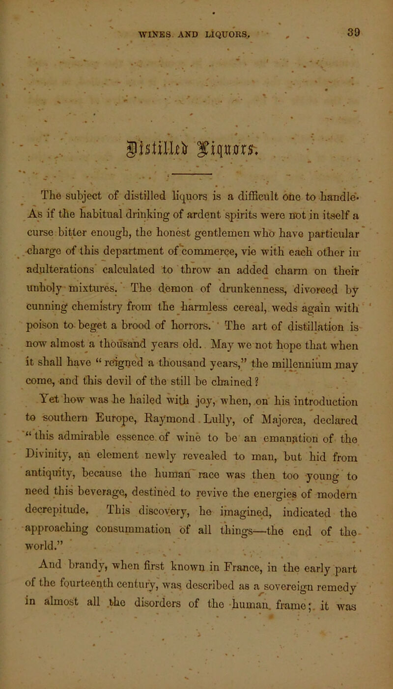 gbiil-kir f iq^rr. The subject of distilled liquors is a difficult one to handle'' As if the habitual drinking of ardent spirits were not in itself a curse bitlei’ enough, the honest gentlemen who have particular .uharge of this department of‘commerce, vie with each other in- adulterations' calculated to throw an added charm on their unholy mixtures.' The demon of drunkenness, divorced by cunning chemistry from the harmless cereal, weds again with poison to-beget a brood of horrors. ' The art of distillation is now almost a thousand years old. May we not hope that when it shall have “ rergne''d a thousand years,” the millennium may come, and this devil of the still be chained ? Yet how was ie hailed with joy, when, on his introduction to southern Europe, Raymond. Lully, of Majorca, declared “ this admirable essence, of wine to he an emanjition of the Divinity, ah element newly revealed to man, hut hid from antiquity, because the human'race was then too -young to need this beverage, destined to revive the energies of modern decrepitude, This discovery, he imagined, indicated the approaching consummation of all things—the end of the- world.” . And brandy, when first known in France, in the early part of the fourteenth century, was, described as a sovereign remedy in almost all the disorders of the human, frame;, it was