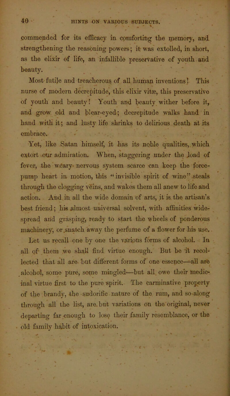 commended for its efficacy in comforting the memory, and strengthening the reasoning poweis; it was' extolled, in short, as the elixir of life, an infallible preservative of youth and Most- futije and treacherous of all human inventions 1 This nurse of modern decrepitude, this elixir vitie, this preservative of youth and beauty! Youth and beauty wither before it, and grow old and bleai'-eyed; decrepitude walks hand in hand witli it; and lusty life shrinks to delirious death at its embrace. , • • . Yet, like Satan himself, it has its noble qualities,, which extort oui’ admiration. When, staggering under the dead of fever, the wCary* nervous system scarce can keep the force- pump heart in motion, this “invisible spirit of wine’’.steals through the clogging veins, and wakes them all anew to life and action. And in all the wide domain of arts, it is. the artisan’s best friend; his almost universal solvent, with affinities wide- spread arid grasping, ready to start the wheels of ponderous machinery, or,suatoh away the perfume of a flower for his use.. Let us recall one by one the vriiions forms of alcohol. In all of- , them we shall find virtue enough. But be it recol- lected that all are but difiereut forms of one essence—all are * f. alcohol, some pure, some mingled-—but all. owe their medic- inal virtue fii’st to the pure-spirit. The carminative prop^erty of the brandy, the sudorific nature of the rum, and so-along through all the list, are. but variations on the original, never departing far enough to lose their family resemblance, or the old family habit of intoxication.