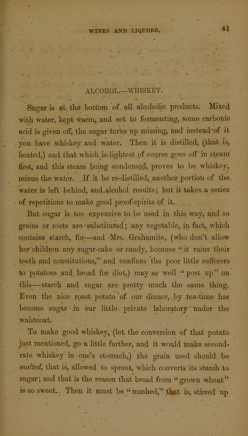 ALCOHOL.—WHISKEY. Sugar is at tlie bottom of all alcoholic products, hlixed with water, kept warm,, aud set to fermenting, some carbonic acid is' given off, the sugar turns up missing, and instead'of it you have whiskey and. water. Then it is distilled, (that is, heated,) and that which^is-lightest of course goes off in steam fii-st, and this steam being .condensed, proves to be whiskey, minus the water. If it be re-distilled, .another .portion of the. water in left behind, and .alcohol results; but it takes a series of repetitions to make good proof-spirits of it. . . But sugar is too expensive to be used in this way, and so grains or roots are • substituted; any vegetable, in fact, which contains starch, for—and Mrs. Grahamite, (who don’t allow hcr children any sugar-cake or candy, because “it ruins their teeth and constitutions,” and confines the poor little sufferers to potatoes and. bread for diet,) may as well “post up” on this—starch and sugar are pretty much the same thing. Even the nice roast potato^of our dinner, by Tea-time has become sugar - in our little. private laboratory ' under the waistcoat. To make good whiskey, (let. the conversion of that potato just mentioned, go a little further, and it would make second- rate whiskey in one’s stomach,) the gi'ain used should -be' malted, that is, allowed to sprout, which converts its starch to sugar; and that is the reason that broad from “grown wheat” is so sweet.. Then it must be mashed,” that 'is, stirred up