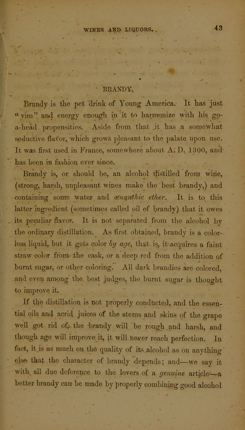 - BRANDY, Brandy is the pet drink of Young America.- It has just “vira”. aixl energy enough in'it to harmonize with his gp- a-hcad jiropensities. -Aside from that ,it has a somewhat setluctive flavor, which grows pleasant to the palate upon use. It was first used in France, somewhere about A:D. 1300, and- has been in fashion ever since. _ . • Brandy is, or should ho, an alcohol xhs'tilled from wine, ^ ^ (strong, harsh, unpleasant wines make' the 'best brandy,) and • containing some wateiv and ogntiMiic ether. It is to this latter ingredient (sometimes called oil of bi’audy) that it owes .. its peculiar flavor. It is not separated from the alcohol by the ordinary distillation. As first obtained, brandy is a color-- less liquid, but it gets color hy age, that is, it,acquires a faint straw color from- the cask, oi- a deep red from the addition of burnt sugar, or other coloring. All daik brandies are colored, and even among the. best judges, the .burnt sugar is thought to improve it. . ■  If the distillation is not properly conducted, and the essen- tial oils and acrid juices of the stems and skins of the grape well got rid of,vthe -brandy will'be rough and harsh, and though ago will improvodt, jt will never reach perfection. In fact, it,is ns much on.the quality of its.alcohol as on anything' - else^ that the character of brandy depends; and—wo say it with^ all duo deference to the lovers of a genuine artj,cle~a better brandy can be made by properly combining good alcohol