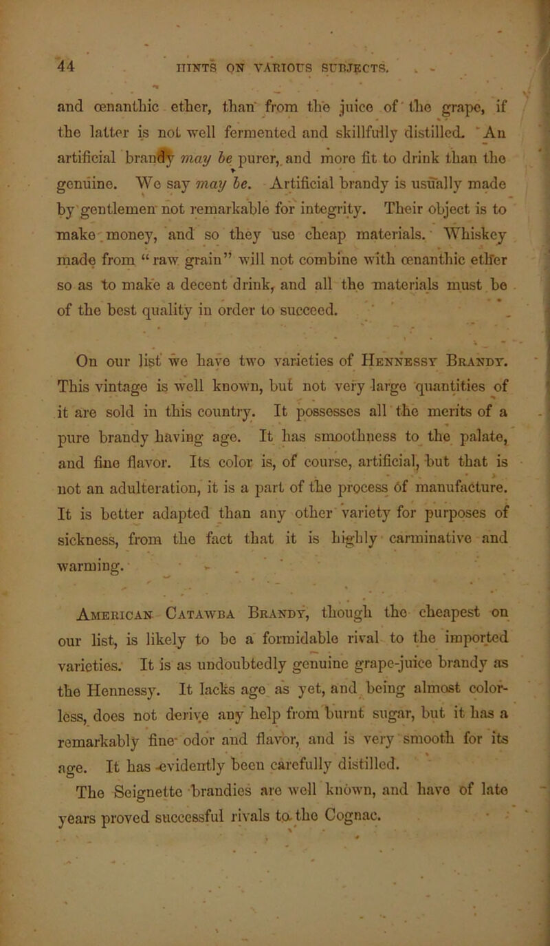 and oenanthic ether, than' from the juice of ’ tlie grape, if the latter is not well fermented and skillfully distillccL “An artificial bran^^ may be jiurer,. and more fit to drink than the genuine. We say may he. Artificial brandy is usually made by'gentlemen not I'emarkable for integrity. Their object is to make-.money, and so they use cheap materials.' Whiskey made from “raw grain” will not combine with oenanthic ether so as to make a decent drink, and all the mateiials must be of the best quality in order to succeed. On our list’ we have two varieties of Hennesst Brandy. This vintage is well known, but not very largo quantities of it are sold in this country. It possesses all the merits of a pure brandy having age. It has smoothness to^ the palate, and fine flavor. Its color is, of course, artificial, but that is not an adulteration, it is a pai't of the process 6f manufacture. It is better adapted than any other variety for purposes of sickness, from the fact that it is highly carminative and warming. - . ' ' American Catawba Brand-v, though the cheapest on our list, is likely to be a formidable rival to the imported varieties; It is as undoubtedly genuine grape-juice brandy as the Hennessy. It lacks age as yet, and being almost color- less, does not derive any help from burnt sugar, but it has a remarkably fine- odor and flavor, and is very ’ smooth for its age. It has -evidently been carefully distilled. The Seignetto brandies are well known, and have of late years proved successful rivals ta the Cognac.