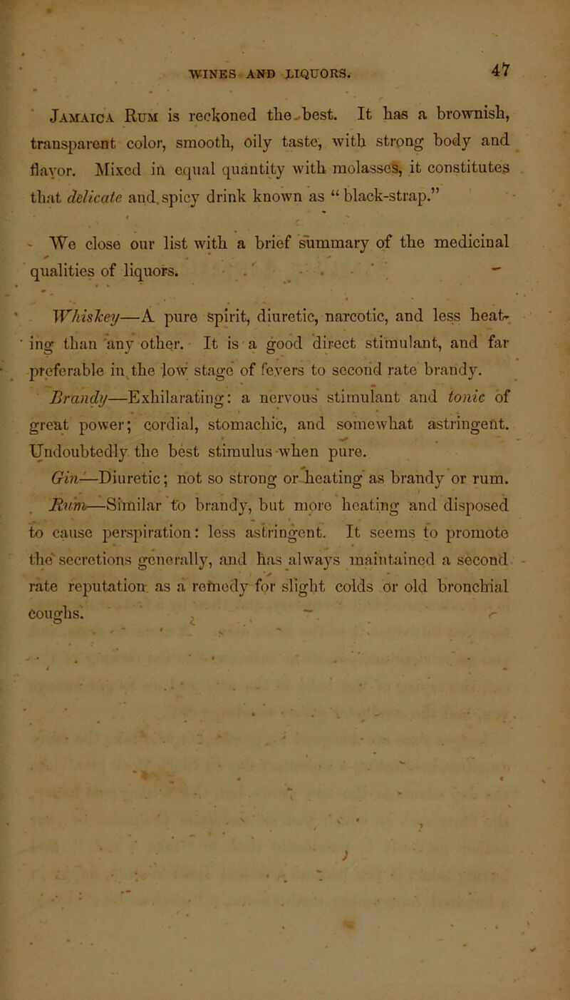Jamaica Rum is reckoned the-best. It bas a brownisb, transpai’ent color, smooth, oily taste, witb strong body and flavor. Mi.ved ia equal quantity witb molasseS, it constitutes that delicate and.spicy drink known as “black-strap.” I ' We close our list witb a brief ^mmary of tbe medicinal qualities of liquors. .' - . • ‘ ^ Whislceij—A pure spirit, diuretic, narcotic, and less beat- ing than 'any other. It is a good direct stimulant, and far preferable in.^tbe low' stage' of fe.vers to second rate brandy. Brandy—Exhilarating: a nervous stimulant and ionic of great power; cordial, stomachic, and somewhat astringent. Undoubtedly tbe best stimulus -when pure. trbi—Diuretic; not so strong or. beating' as brandy or rum. Rtim—Similar fo brandy, but more beating and disposed to cause 2:>erspiration: less astringent. It seems to promote the'' secretions generally, and bas always maintained a second - rate reputation, as a rotnedy for slight colds or old bronchial Coughs'. r