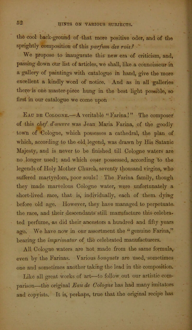 tho cool back-ground of that more positive oder, and of the sprightly composition of this parfum des rois? '' We propose to inaugurate this new era of criticism, and, passing down our list of articles, we shall, like.a connoisseur in a gallery of paintings with catalogue in hand, give the more excellent a kindly word of notice. And as in all galleries there-is one master-piece hung in the best light possible, so first in our catalogue we come upon ' ' * '• Eau de Cologne.—veritable “Farina!” The composer of this ^ef dCoeuvre was Jean Maria Farina, ,of the goodly town of -Cologne, which possesses a cathedral, the plan of which, according to the old, legend^ was drawn by His Satanic Majesty, and is never to be finished till Cologne waters are no. longer used ; and which ante possessed, according To the legends of Holy Mother Church, seventy thousand virgins, who sufiered martyrdom,, poor souls! * The Farina family, though they made marvelous Cologne water, were unfortunately a short-lived race, that is, individually, each of them, dying before old age. However, they have managed to perpetuata the race, and their descendants'still manufacture this-celebra- ted perfume, -as did their ancestors a hundred and fifty years ago. Wo have now in our assortment the “genuine Farina,” bearing the imprimatur of the celebrated manufacturers. All Cologne waters are 'not made from the same formula, even by the Farinas. Various bouquets are used, sometimes one and sometimes another taking the lead in the composition. Like all great works of art—to follow, out our artistic com- parison—the original Eau de Cologne has had many imitators and copyists. It is, perhaps, true that the original recipe has