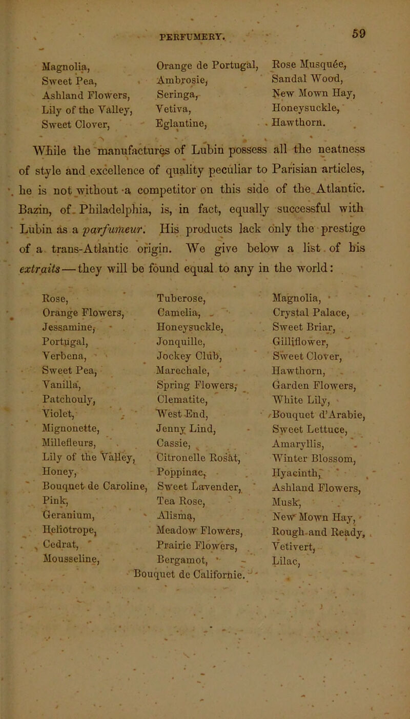 Magnolia, Sweet Pea, Ashland Flowers, Lily of the Valley, Sweet Clover, Orange de Portugal, Ambrosie, Seringa, Vetiva, Eglantine, Eose Musqu6e, Sandal Wood, flew Mown Hay, Honeysuckle, Hawthorn. WJbile the 'mamxfacturqs of Lubin possess all the neatness of style and excellence of quality peculiar to Parisian articles, be is not without -a competitor on this side of the, Atlantic. Bazin, of. Philadelphia, is, in fact, equally successful with Lubin as a parfunieur. His products lack only the prestige of a trans-Atlantic origin. We give below a list. of his extraits—they will be found equal to any in the world: > Kose, Orange Flowers, Jessamine,- Portjigal, Verbena, ’ • Sweet Pea, Vanilla, Patchouly, Violet, Mignonette, Millefleurs, Lily of the Valley, Honey, Bouquet de Caroline, Pink, Geranium, ILeliotrope, Ccdrat, ' Mousseline, Tuberose, Camelia, . ”■ Honeysuckle, Jonquille, Jockey Club, Mareehale, Spring Flowers; Clematite, West-End, Jenny Lind, Cassie, Citronelle Eosiit, Poppinae, Sweet Larvender, Tea Rose, Alismq, Meadow Flowers, Prairie Flowers, Bergamot, * quet de Californie. ^' Magnolia, • Crystal Palace, Sweet Briax, Gilliflower, Sweet Clover, Hawthorn, Garden Flowers, White Lily, /Bouquet d’Arabie, Sweet Lettuce, Amaryllis, Winter Blossom, Hyacinth,' ‘ ■ Ashland Flowers, Musk, New^ Mown Hay,' Rough-and Ready, , Vetivert, Lilac, • ^ -