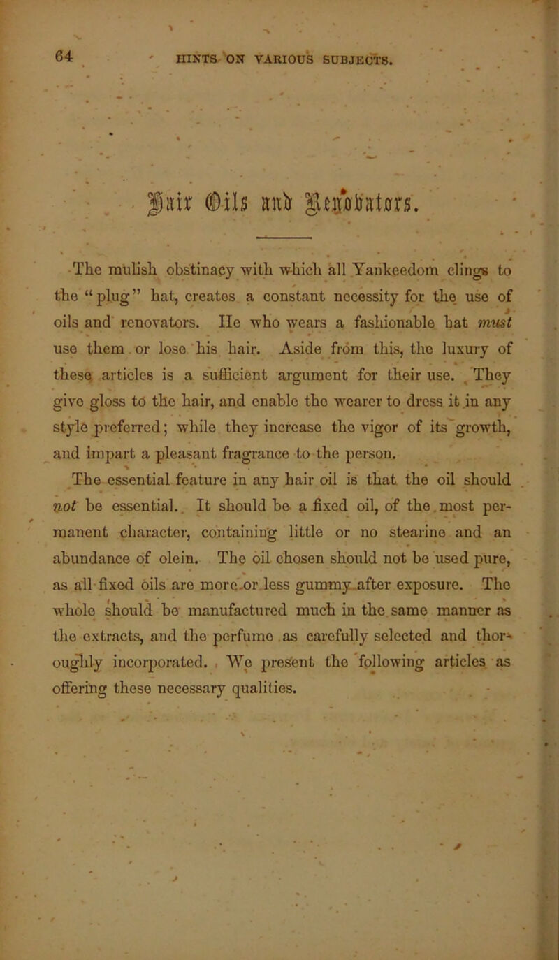 iiir ^ils anir S^pljrat0rs. -The mulish obstinacy with which all Yankeedom clings to* the “ plug ” hat, creates a constant necessity for the. use of oils and renovators. Ho who wears a fashionable hat rmist use them. or lose his hair. Aside from this, the luxui-y of thesQ articles is a sufficient argument for their use. . They give gloss to the hair, and enable the wearer to dress it in any stylo jireferred; while they increase the vigor of its^growth, and impart a pleasant fragrance to the person. The essential feature in any hair oil is that the oil should not be essential.. It should be a£xed oil, of the,most per- manent character, containing little or no stearine and an abundance of olein. The oil chosen should not bo used pure, as all fixed oils are morc-or less gummy_after exposure. The whole should be manufactured much in the same manner as the extracts, and the perfume as carefully selected and thor* oughly incoi’porated. . Wp pres'ent the following articles as offering these necessary qualities.