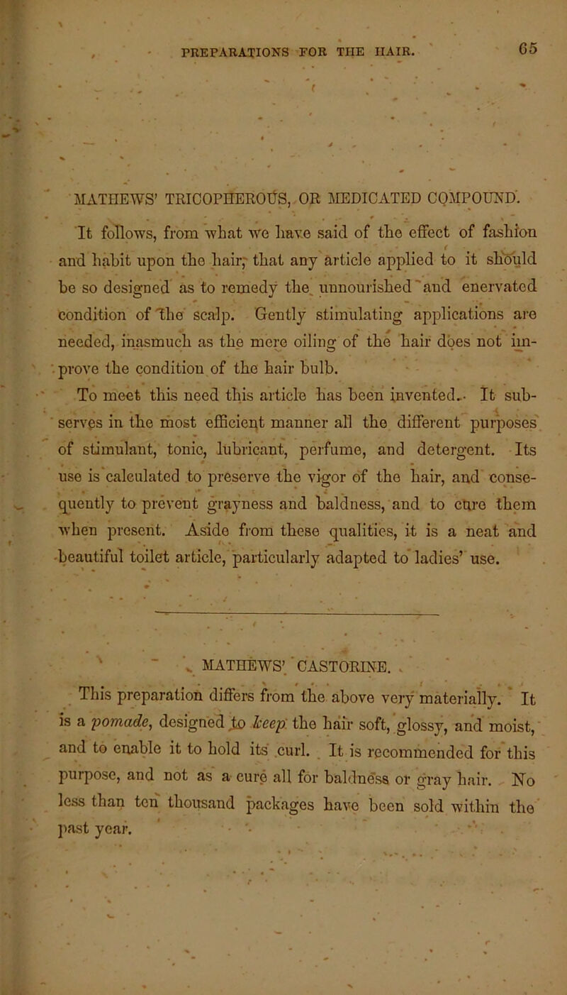 - ♦ ■  i . ' . > - - MATHEWS’ TRICOPHEROtfS, OR MEDICATED COMPOUND'. It follows, from what we ha\^e said of the effect of fashion and habit upon the hair,' that any article applied to it shfeuld be so designed as to remedy the, unnourished'and enervated condition of ^he scalp. Gently stimulating applications are needed, inasmuch as the mem oiling of the hair does not im- prove the condition of the hair bulb. To meet this need this article has been invented,- It sub- ■ serves in the most eflBcie^t manner all the different purposes' of stimulant, tonic, lubricant, perfume, and detergent. Its use is caleulated to preserve the vigor of the hair, and conse- quently to prevent grayness and baldness, and to ctire them when present. Aside from these qualities, it is a neat and -beautiful toilet article, 'pailicularly adapted to* ladies’'use. ■ MATHEWS’.' CASTORINE. . ^ > t - . This preparation differs from the above very materially. It is a 'pomade, designed Jx) keep, the hair soft,'glossy, and moist, and to enable it to hold its .curl. _ It is recommended for this purpose, and not ais a cure all for baldness or gray hair. No less than ten thousand packages have been sold within the ]iast year. -