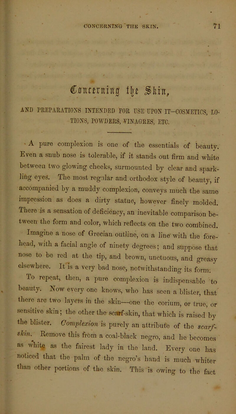 CiJitarnittll Sliin, AND TREPARATIONS INTENDED FOR DSE DPON IT-COSMETICS, LO- TIONS, POWDERS, ¥INAGRES, ETC. *A iDure complexion is one of the essentials of beauty. Even a snub nose is tolerable, if it stands out firm and white between two glowing cheeks, surmounted by clear and spark- ling eyes. The most regular and orthodox style of beauty, if accompanied by a muddy complexion, conveys much the same impression as does a dirty statue, however finely molded. There .is a sensation of deficiency, an inevitable comparison be- tween the form and color, which reflects on the two combined. Imagine a nose of Grecian outline, on a line with the fore- head, with a facial angle of ninety degrees; and su|7pose that nose to be red at the tip, and brown, unctuous, and greasy elsewhere. It is a very bad nose, notwithstanding its fonn; To repeat, then, a pure comjflexion is indispensable to beauty. Now every one knows, who has seen a blister, that there are two layers in the skin—one the corium, or true, or sensitive skin; the other the- scarf-skin, that which is raised by the blister. Complexion h purely an attribute of the scarf- skin.^ Remove this from a coal-black negro, and he becomes as white as the fairest lady in the land. Every one has noticed that the palm of the negro’s hand is much whiter than other portions of the .skin. This is owing to the fact